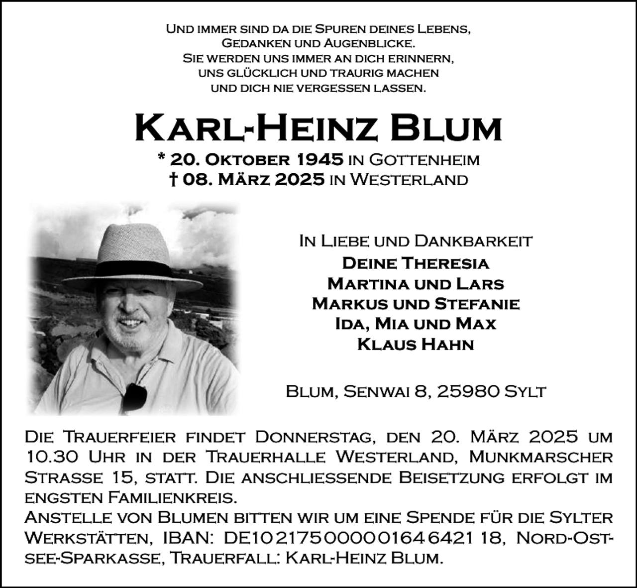 <p>Und immer sind da die Spuren deines Lebens,<br />Gedanken und Augenblicke.<br />Sie werden uns immer an dich erinnern,<br />uns glücklich und traurig machen<br />und dich nie vergessen lassen.</p><p>Karl-Heinz Blum<br />* 20. Oktober 1945 in Gottenheim<br />† 08. März 2025 in Westerland</p><p>In Liebe und Dankbarkeit<br />Deine Theresia<br />Martina und Lars<br />Markus und Stefanie<br />Ida, Mia und Max<br />Klaus Hahn<br />Blum, Senwai 8, 25980 Sylt<br />Die Trauerfeier findet Donnerstag, den 20. März 2025 um<br />10.30 Uhr in der Trauerhalle Westerland, Munkmarscher<br />Straße 15, statt. Die anschließende Beisetzung erfolgt im<br />engsten Familienkreis.<br />Anstelle von Blumen bitten wir um eine Spende für die Sylter<br />Werkstätten, IBAN: DE10 2175 000128, Nord-Ostsee-Sparkasse, Trauerfall: Karl-Heinz Blum.</p>