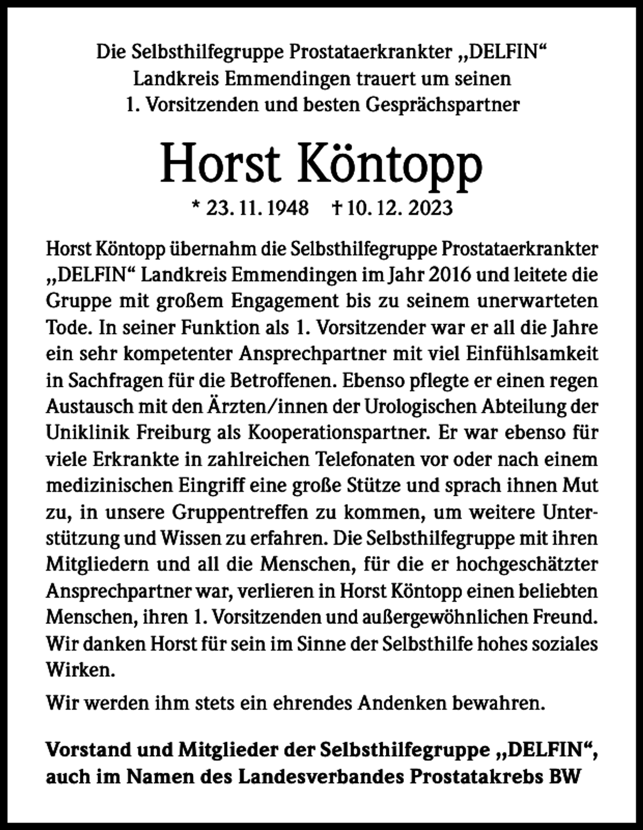 <p>Die Selbsthilfegruppe Prostataerkrankter ,,DELFIN“<br />Landkreis Emmendingen trauert um seinen<br />1. Vorsitzenden und besten Gesprächspartner</p><p>Horst Köntopp<br />* 23. 11. 1948 † 10. 12. 2023</p><p>Horst Köntopp übernahm die Selbsthilfegruppe Prostataerkrankter<br />,,DELFIN“ Landkreis Emmendingen im Jahr 2016 und leitete die<br />Gruppe mit großem Engagement bis zu seinem unerwarteten<br />Tode. In seiner Funktion als 1. Vorsitzender war er all die Jahre<br />ein sehr kompetenter Ansprechpartner mit viel Einfühlsamkeit<br />in Sachfragen für die Betroffenen. Ebenso pflegte er einen regen<br />Austausch mit den Ärzten/innen der Urologischen Abteilung der<br />Uniklinik Freiburg als Kooperationspartner. Er war ebenso für<br />viele Erkrankte in zahlreichen Telefonaten vor oder nach einem<br />medizinischen Eingriff eine große Stütze und sprach ihnen Mut<br />zu, in unsere Gruppentreffen zu kommen, um weitere Unterstützung und Wissen zu erfahren. Die Selbsthilfegruppe mit ihren<br />Mitgliedern und all die Menschen, für die er hochgeschätzter<br />Ansprechpartner war, verlieren in Horst Köntopp einen beliebten<br />Menschen, ihren 1. Vorsitzenden und außergewöhnlichen Freund.<br />Wir danken Horst für sein im Sinne der Selbsthilfe hohes soziales<br />Wirken.<br />Wir werden ihm stets ein ehrendes Andenken bewahren.<br />Vorstand und Mitglieder der Selbsthilfegruppe ,,DELFIN“,<br />auch im Namen des Landesverbandes Prostatakrebs BW</p>