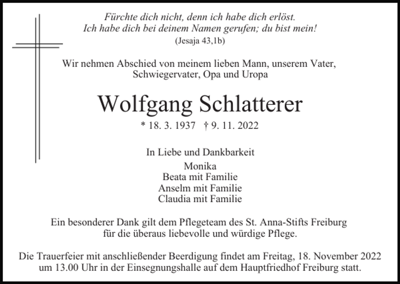 <p>Fürchte dich nicht, denn ich habe dich erlöst.<br />Ich habe dich bei deinem Namen gerufen; du bist mein!<br />(Jesaja 43,1b)</p><p>Wir nehmen Abschied von meinem lieben Mann, unserem Vater,<br />Schwiegervater, Opa und Uropa</p><p>Wolfgang Schlatterer<br />* 18. 3. 1937 † 9. 11. 2022<br />In Liebe und Dankbarkeit<br />Monika<br />Beata mit Familie<br />Anselm mit Familie<br />Claudia mit Familie<br />Ein besonderer Dank gilt dem Pflegeteam des St. Anna-Stifts Freiburg<br />für die überaus liebevolle und würdige Pflege.<br />Die Trauerfeier mit anschließender Beerdigung findet am Freitag, 18. November 2022<br />um 13.00 Uhr in der Einsegnungshalle auf dem Hauptfriedhof Freiburg statt.</p>
