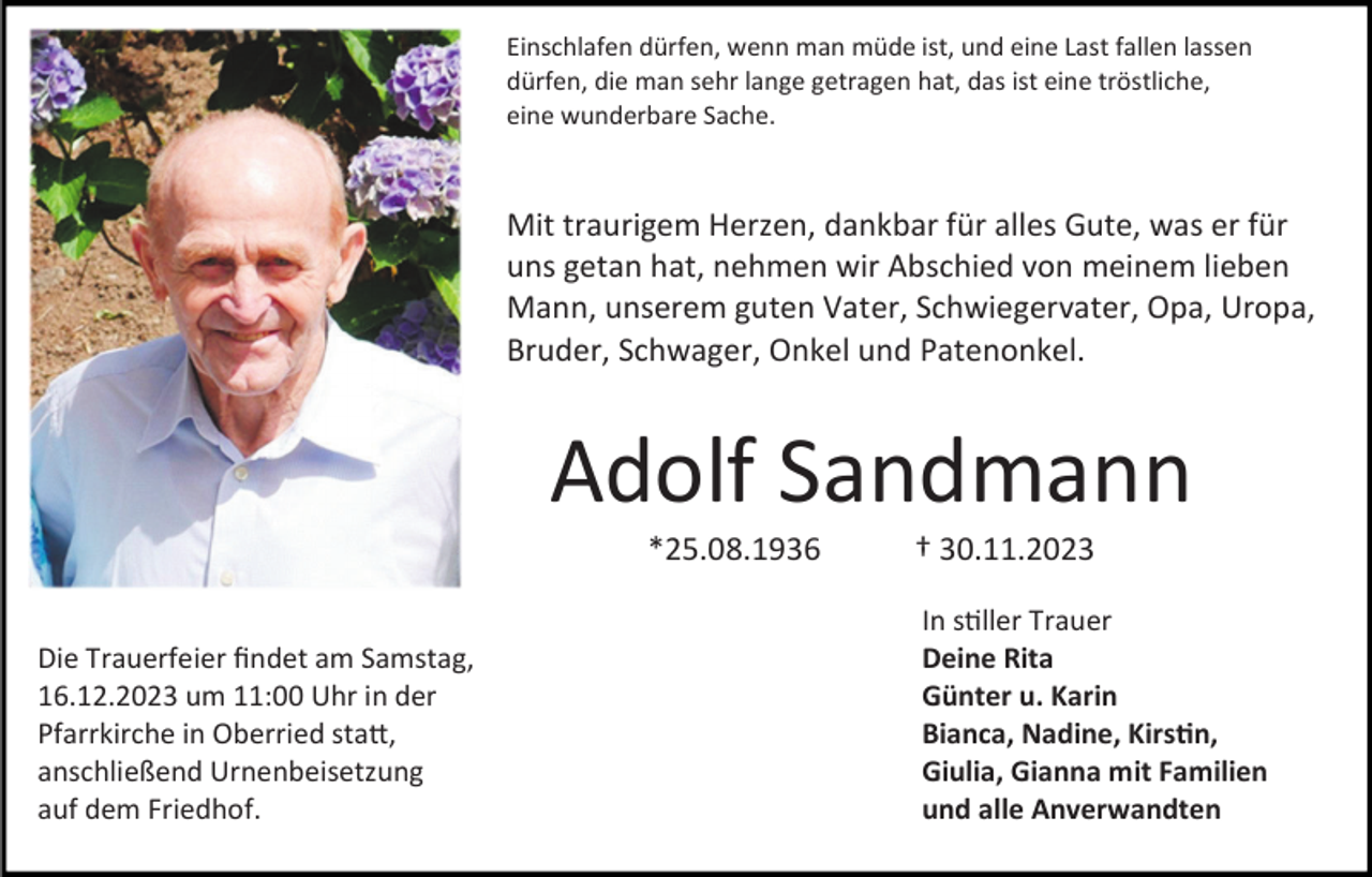 <p>Einschlafen dürfen, wenn man müde ist, und eine Last fallen lassen<br />dürfen, die man sehr lange getragen hat, das ist eine tröstliche,<br />eine wunderbare Sache.</p><p>Mit traurigem Herzen, dankbar für alles Gute, was er für<br />uns getan hat, nehmen wir Abschied von meinem lieben<br />Mann, unserem guten Vater, Schwiegervater, Opa, Uropa,<br />Bruder, Schwager, Onkel und Patenonkel.</p><p>Adolf Sandmann<br />*25.08.1936<br />Die Trauerfeier findet am Samstag,<br />16.12.2023 um 11:00 Uhr in der<br />Pfarrkirche in Oberried statt,<br />anschließend Urnenbeisetzung<br />auf dem Friedhof.</p><p>† 30.11.2023<br />In stiller Trauer<br />Deine Rita<br />Günter u. Karin<br />Bianca, Nadine, Kirstin,<br />Giulia, Gianna mit Familien<br />und alle Anverwandten</p>
