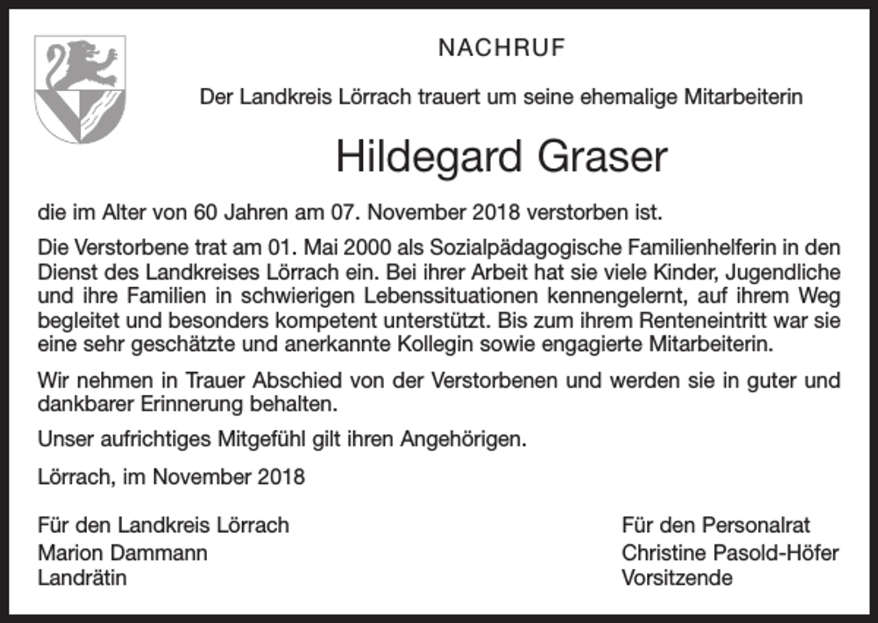 <p>NACHRUF<br />Der Landkreis Lörrach trauert um seine ehemalige Mitarbeiterin</p><p>Hildegard Graser<br />die im Alter von 60 Jahren am 07. November 2018 verstorben ist.<br />Die Verstorbene trat am 01. Mai 2000 als Sozialpädagogische Familienhelferin in den<br />Dienst des Landkreises Lörrach ein. Bei ihrer Arbeit hat sie viele Kinder, Jugendliche<br />und ihre Familien in schwierigen Lebenssituationen kennengelernt, auf ihrem Weg<br />begleitet und besonders kompetent unterstützt. Bis zum ihrem Renteneintritt war sie<br />eine sehr geschätzte und anerkannte Kollegin sowie engagierte Mitarbeiterin.<br />Wir nehmen in Trauer Abschied von der Verstorbenen und werden sie in guter und<br />dankbarer Erinnerung behalten.<br />Unser aufrichtiges Mitgefühl gilt ihren Angehörigen.<br />Lörrach, im November 2018<br />Für den Landkreis Lörrach<br />Für den Personalrat<br />Marion Dammann<br />Christine Pasold-Höfer<br />Landrätin Vorsitzende</p>