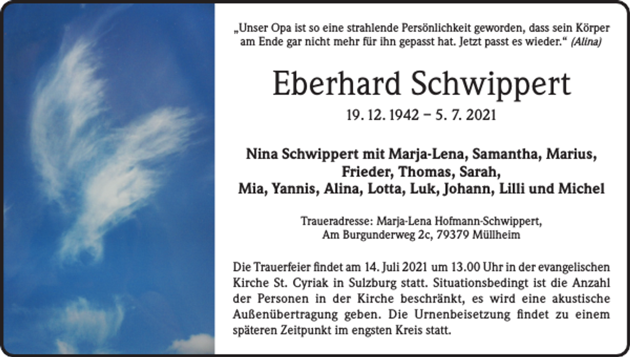 <p>„Unser Opa ist so eine strahlende Persönlichkeit geworden, dass sein Körper<br />am Ende gar nicht mehr für ihn gepasst hat. Jetzt passt es wieder.“ (Alina)</p><p>Eberhard Schwippert<br />19. 12. 1942 – 5. 7. 2021<br />Nina Schwippert mit Marja-Lena, Samantha, Marius,<br />Frieder, Thomas, Sarah,<br />Mia, Yannis, Alina, Lotta, Luk, Johann, Lilli und Michel<br />Traueradresse: Marja-Lena Hofmann-Schwippert,<br />Am Burgunderweg 2c, 79379 Müllheim</p><p>Die Trauerfeier findet am 14. Juli 2021 um 13.00 Uhr in der evangelischen<br />Kirche St. Cyriak in Sulzburg statt. Situationsbedingt ist die Anzahl<br />der Personen in der Kirche beschränkt, es wird eine akustische<br />Außenübertragung geben. Die Urnenbeisetzung findet zu einem<br />späteren Zeitpunkt im engsten Kreis statt.</p>