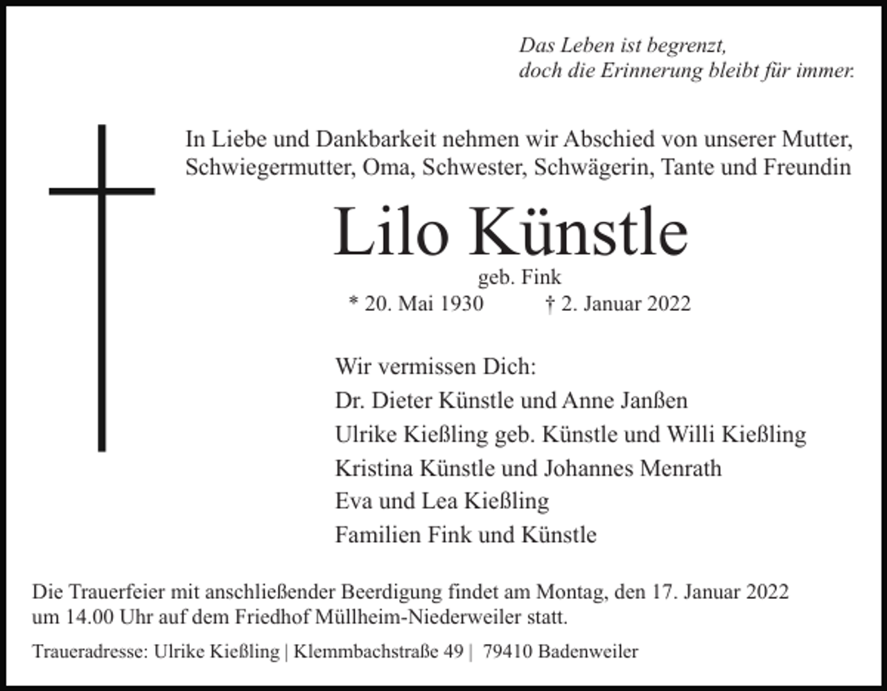 <p>Das Leben ist begrenzt,<br />doch die Erinnerung bleibt für immer.</p><p>In Liebe und Dankbarkeit nehmen wir Abschied von unserer Mutter,<br />Schwiegermutter, Oma, Schwester, Schwägerin, Tante und Freundin</p><p>Lilo Künstle</p><p>geb. Fink<br />* 20. Mai 1930<br />† 2. Januar 2022</p><p>Wir vermissen Dich:<br />Dr. Dieter Künstle und Anne Janßen<br />Ulrike Kießling geb. Künstle und Willi Kießling<br />Kristina Künstle und Johannes Menrath<br />Eva und Lea Kießling<br />Familien Fink und Künstle<br />Die Trauerfeier mit anschließender Beerdigung findet am Montag, den 17. Januar 2022<br />um 14.00 Uhr auf dem Friedhof Müllheim-Niederweiler statt.<br />Traueradresse: Ulrike Kießling | Klemmbachstraße 49 | 79410 Badenweiler</p>