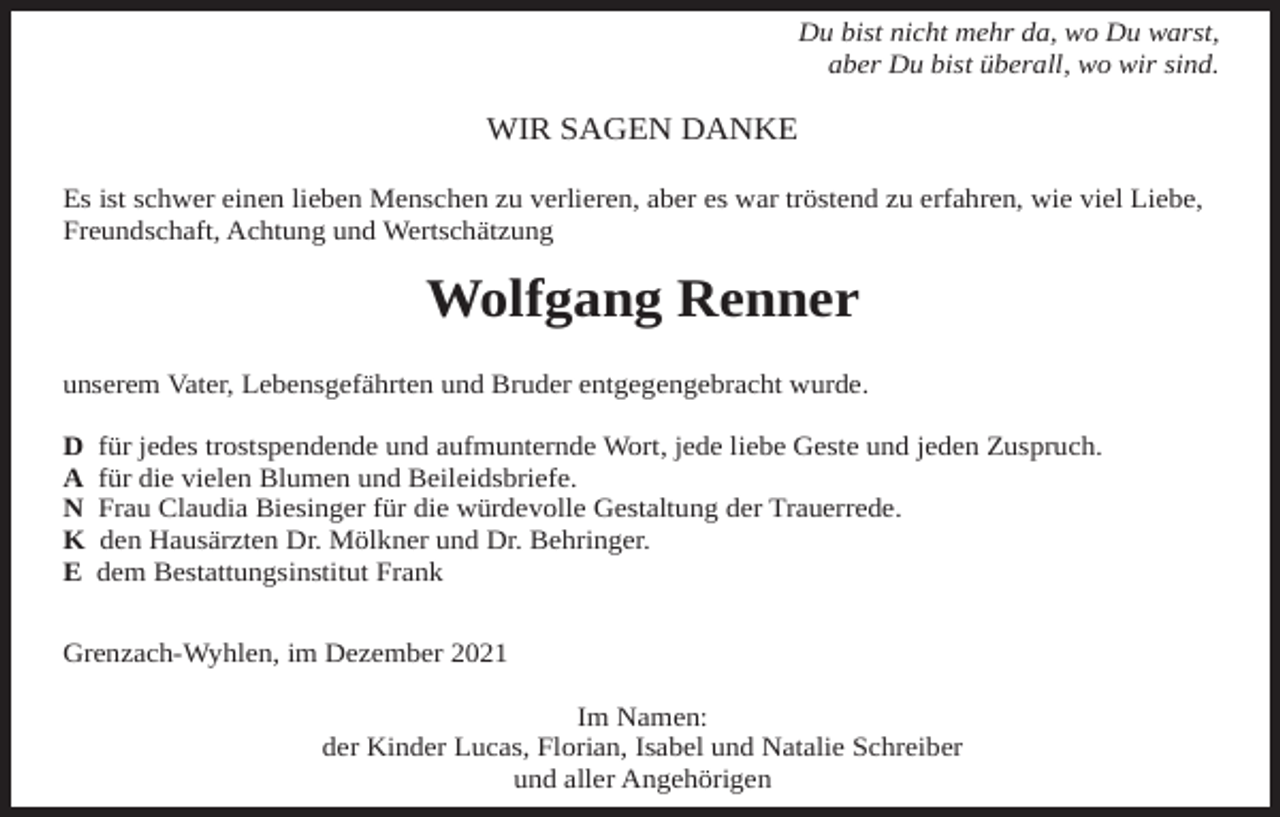 <p>Du bist nicht mehr da, wo Du warst,<br />aber Du bist überall, wo wir sind.</p><p>WIR SAGEN DANKE<br />Es ist schwer einen lieben Menschen zu verlieren, aber es war tröstend zu erfahren, wie viel Liebe,<br />Freundschaft, Achtung und Wertschätzung</p><p>Wolfgang Renner<br />unserem Vater, Lebensgefährten und Bruder entgegengebracht wurde.<br />D<br />A<br />N<br />K<br />E</p><p>für jedes trostspendende und aufmunternde Wort, jede liebe Geste und jeden Zuspruch.<br />für die vielen Blumen und Beileidsbriefe.<br />Frau Claudia Biesinger für die würdevolle Gestaltung der Trauerrede.<br />den Hausärzten Dr. Mölkner und Dr. Behringer.<br />dem Bestattungsinstitut Frank</p><p>Grenzach-Wyhlen, im Dezember 2021<br />Im Namen:<br />der Kinder Lucas, Florian, Isabel und Natalie Schreiber<br />und aller Angehörigen</p>