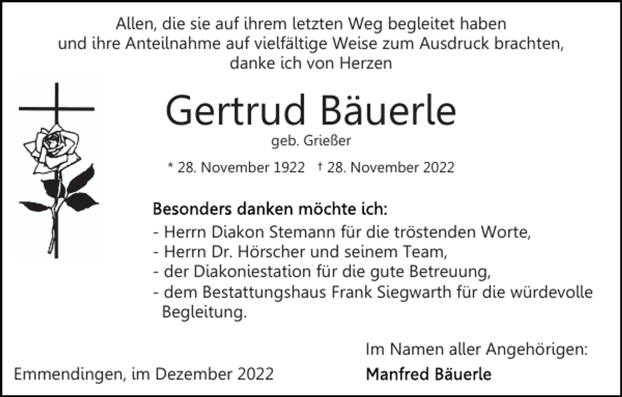<p>Allen, die sie auf ihrem letzten Weg begleitet haben<br />und ihre Anteilnahme auf vielfältige Weise zum Ausdruck brachten,<br />danke ich von Herzen</p><p>Gertrud Bäuerle<br />geb. Grießer</p><p>* 28. November 1922 † 28. November 2022</p><p>- Herrn Diakon Stemann für die tröstenden Worte,<br />- Herrn Dr. Hörscher und seinem Team,<br />- der Diakoniestation für die gute Betreuung,<br />- dem Bestattungshaus Frank Siegwarth für die würdevolle<br />Begleitung.<br />Im Namen aller Angehörigen:<br />Emmendingen, im Dezember 2022</p>
