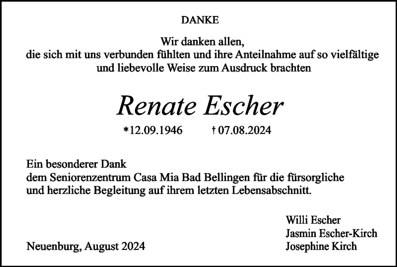 <p>DANKE</p><p>Wir danken allen,<br />die sich mit uns verbunden fühlten und ihre Anteilnahme auf so vielfältige<br />und liebevolle Weise zum Ausdruck brachten</p><p>Renate Escher<br />*12.09.1946</p><p>† 07.08.2024</p><p>Ein besonderer Dank<br />dem Seniorenzentrum Casa Mia Bad Bellingen für die fürsorgliche<br />und herzliche Begleitung auf ihrem letzten Lebensabschnitt.</p><p>Neuenburg, August 2024</p><p>Willi Escher<br />Jasmin Escher-Kirch<br />Josephine Kirch</p>