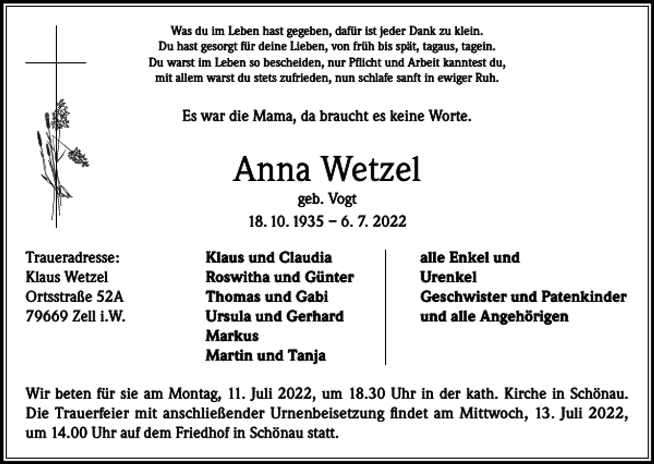 <p>Was du im Leben hast gegeben, dafür ist jeder Dank zu klein.<br />Du hast gesorgt für deine Lieben, von früh bis spät, tagaus, tagein.<br />Du warst im Leben so bescheiden, nur Pflicht und Arbeit kanntest du,<br />mit allem warst du stets zufrieden, nun schlafe sanft in ewiger Ruh.</p><p>Es war die Mama, da braucht es keine Worte.</p><p>Anna Wetzel<br />geb. Vogt<br />18. 10. 1935 – 6. 7. 2022</p><p>Traueradresse:<br />Klaus und Claudia<br />Klaus Wetzel<br />Roswitha und Günter<br />Ortsstraße 52A<br />Thomas und Gabi<br />79669 Zell i.W. Ursula und Gerhard<br />Markus<br />Martin und Tanja</p><p>alle Enkel und<br />Urenkel<br />Geschwister und Patenkinder<br />und alle Angehörigen</p><p>Wir beten für sie am Montag, 11. Juli 2022, um 18.30 Uhr in der kath. Kirche in Schönau.<br />Die Trauerfeier mit anschließender Urnenbeisetzung findet am Mittwoch, 13. Juli 2022,<br />um 14.00 Uhr auf dem Friedhof in Schönau statt.</p>
