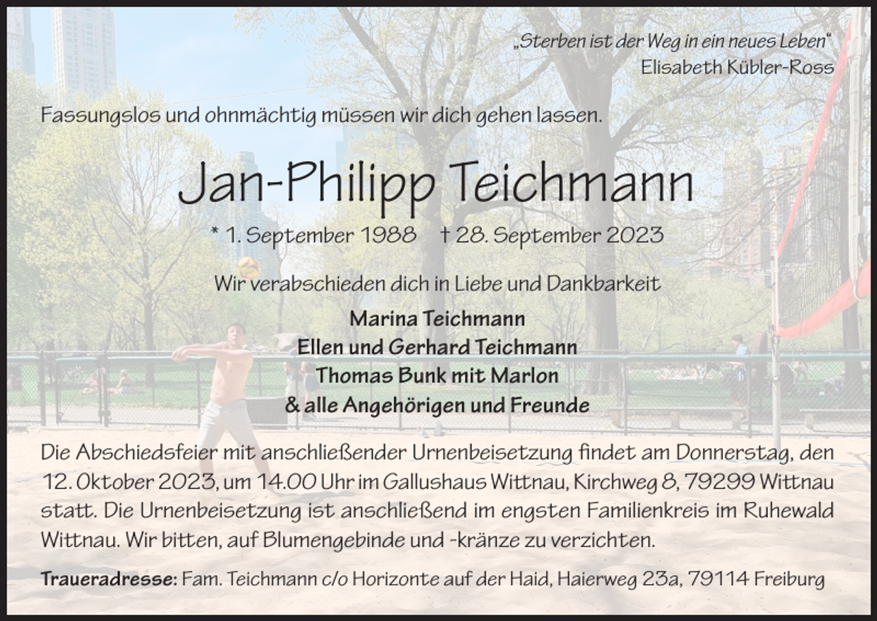 <p>„Sterben ist der Weg in ein neues Leben“</p><p>Elisabeth Kübler-Ross</p><p>Fassungslos und ohnmächtig müssen wir dich gehen lassen.</p><p>Jan-Philipp Teichmann<br />* 1. September 1988 † 28. September 2023<br />Wir verabschieden dich in Liebe und Dankbarkeit<br />Marina Teichmann<br />Ellen und Gerhard Teichmann<br />Thomas Bunk mit Marlon<br />&amp; alle Angehörigen und Freunde<br />Die Abschiedsfeier mit anschließender Urnenbeisetzung findet am Donnerstag, den<br />12. Oktober 2023, um 14.00 Uhr im Gallushaus Wittnau, Kirchweg 8, 79299 Wittnau<br />statt. Die Urnenbeisetzung ist anschließend im engsten Familienkreis im Ruhewald<br />Wittnau. Wir bitten, auf Blumengebinde und -kränze zu verzichten.<br />Traueradresse: Fam. Teichmann c/o Horizonte auf der Haid, Haierweg 23a, 79114 Freiburg</p>