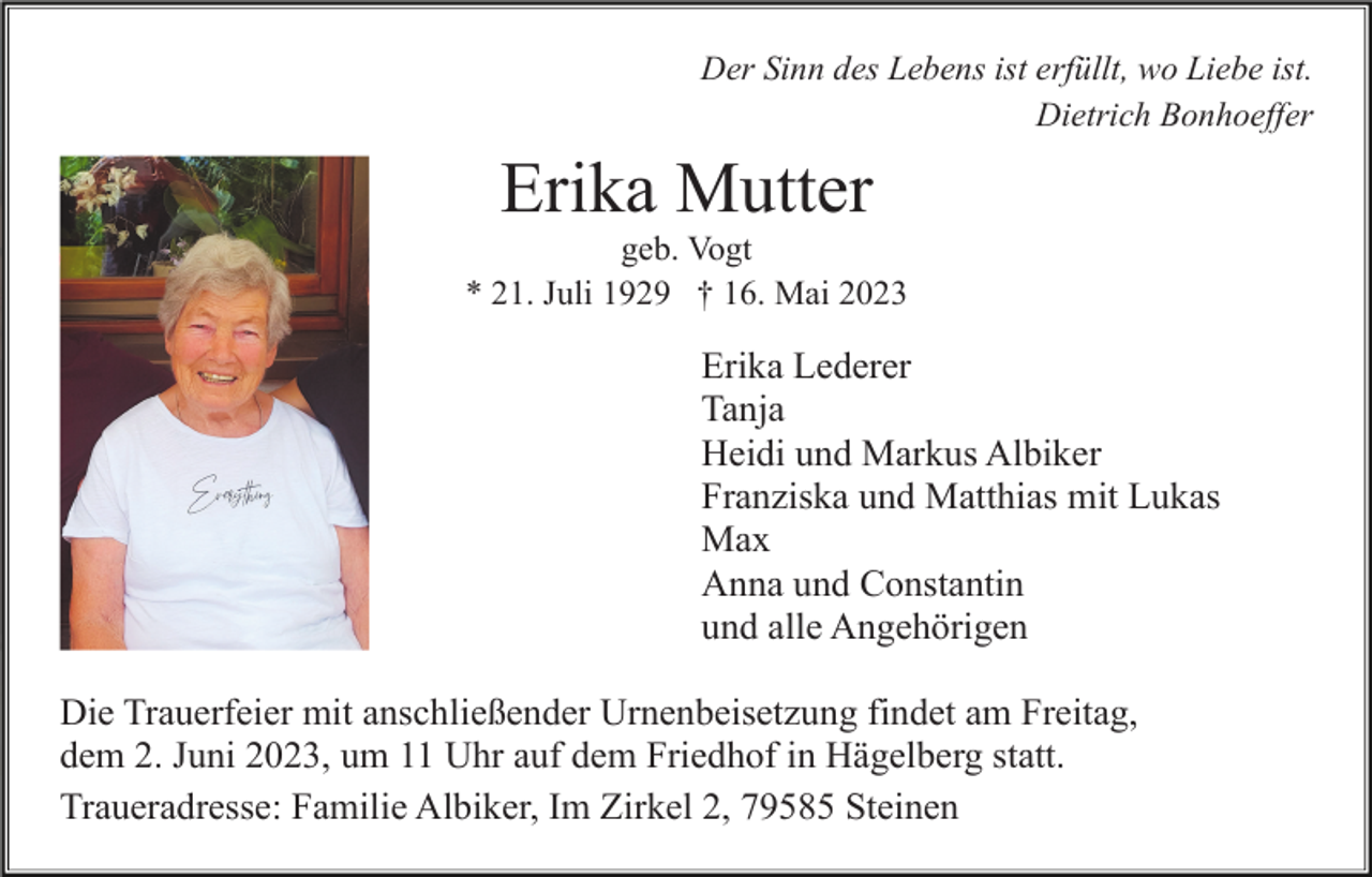 <p>Der Sinn des Lebens ist erfüllt, wo Liebe ist.<br />Dietrich Bonhoeffer</p><p>Erika Mutter<br />geb. Vogt<br />* 21. Juli 1929 † 16. Mai 2023</p><p>Erika Lederer<br />Tanja<br />Heidi und Markus Albiker<br />Franziska und Matthias mit Lukas<br />Max<br />Anna und Constantin<br />und alle Angehörigen<br />Die Trauerfeier mit anschließender Urnenbeisetzung findet am Freitag,<br />dem 2. Juni 2023, um 11 Uhr auf dem Friedhof in Hägelberg statt.<br />Traueradresse: Familie Albiker, Im Zirkel 2, 79585 Steinen</p>