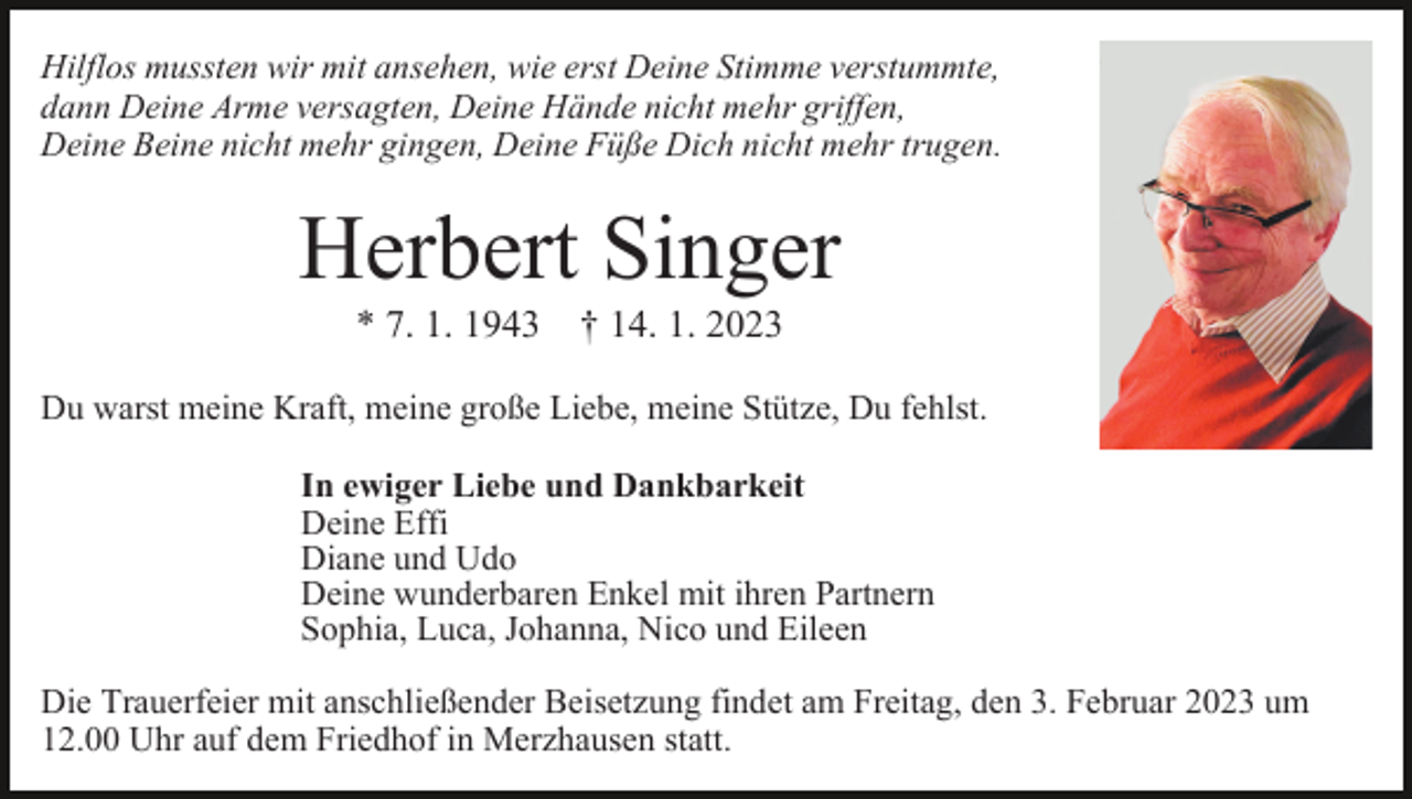 <p>Hilflos mussten wir mit ansehen, wie erst Deine Stimme verstummte,<br />dann Deine Arme versagten, Deine Hände nicht mehr griffen,<br />Deine Beine nicht mehr gingen, Deine Füße Dich nicht mehr trugen.</p><p>Herbert Singer<br />* 7. 1. 1943 † 14. 1. 2023<br />Bild einfügen<br />Du warst meine Kraft, meine große Liebe, meine Stütze, Du fehlst.<br />In ewiger Liebe und Dankbarkeit<br />Deine Effi<br />Diane und Udo<br />Deine wunderbaren Enkel mit ihren Partnern<br />Sophia, Luca, Johanna, Nico und Eileen<br />Die Trauerfeier mit anschließender Beisetzung findet am Freitag, den 3. Februar 2023 um<br />12.00 Uhr auf dem Friedhof in Merzhausen statt.</p>