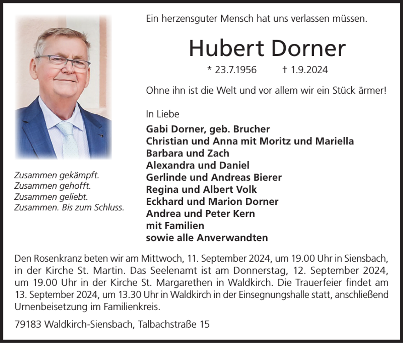 <p>Ein herzensguter Mensch hat uns verlassen müssen.</p><p>Hubert Dorner<br />* 23.7.1956</p><p>† 1.9.2024</p><p>Ohne ihn ist die Welt und vor allem wir ein Stück ärmer!</p><p>Zusammen gekämpft.<br />Zusammen gehofft.<br />Zusammen geliebt.<br />Zusammen. Bis zum Schluss.</p><p>In Liebe<br />Gabi Dorner, geb. Brucher<br />Christian und Anna mit Moritz und Mariella<br />Barbara und Zach<br />Alexandra und Daniel<br />Gerlinde und Andreas Bierer<br />Regina und Albert Volk<br />Eckhard und Marion Dorner<br />Andrea und Peter Kern<br />mit Familien<br />sowie alle Anverwandten</p><p>Den Rosenkranz beten wir am Mittwoch, 11. September 2024, um 19.00 Uhr in Siensbach,<br />in der Kirche St. Martin. Das Seelenamt ist am Donnerstag, 12. September 2024,<br />um 19.00 Uhr in der Kirche St. Margarethen in Waldkirch. Die Trauerfeier findet am<br />13. September 2024, um 13.30 Uhr in Waldkirch in der Einsegnungshalle statt, anschließend<br />Urnenbeisetzung im Familienkreis.<br />79183 Waldkirch-Siensbach, Talbachstraße 15</p>