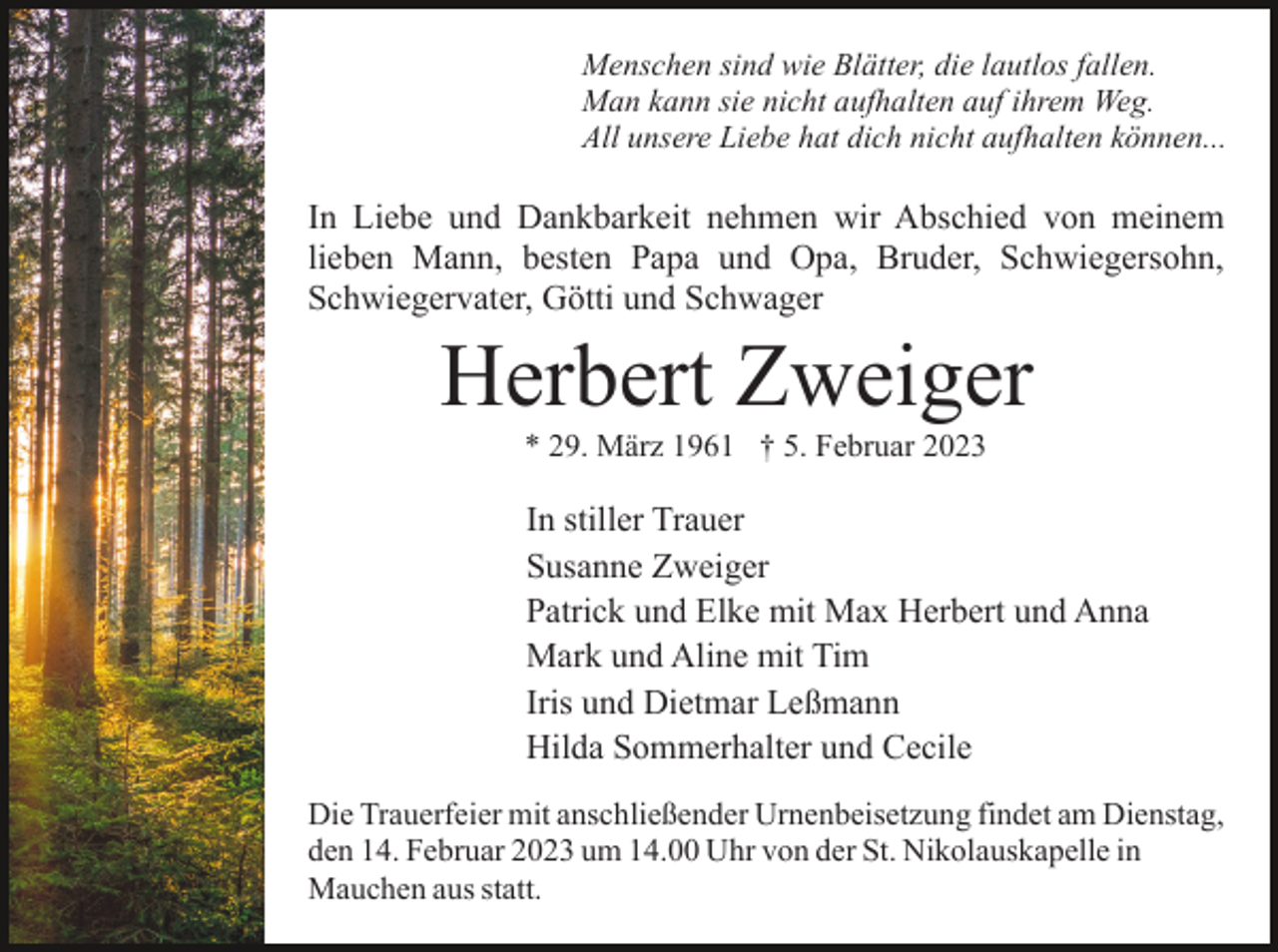 <p>Menschen sind wie Blätter, die lautlos fallen.<br />Man kann sie nicht aufhalten auf ihrem Weg.<br />All unsere Liebe hat dich nicht aufhalten können...</p><p>In Liebe und Dankbarkeit nehmen wir Abschied von meinem<br />lieben Mann, besten Papa und Opa, Bruder, Schwiegersohn,<br />Schwiegervater, Götti und Schwager</p><p>Herbert Zweiger<br />* 29. März 1961 † 5. Februar 2023</p><p>In stiller Trauer<br />Susanne Zweiger<br />Patrick und Elke mit Max Herbert und Anna<br />Mark und Aline mit Tim<br />Iris und Dietmar Leßmann<br />Hilda Sommerhalter und Cecile<br />Die Trauerfeier mit anschließender Urnenbeisetzung findet am Dienstag,<br />den 14. Februar 2023 um 14.00 Uhr von der St. Nikolauskapelle in<br />Mauchen aus statt.</p>