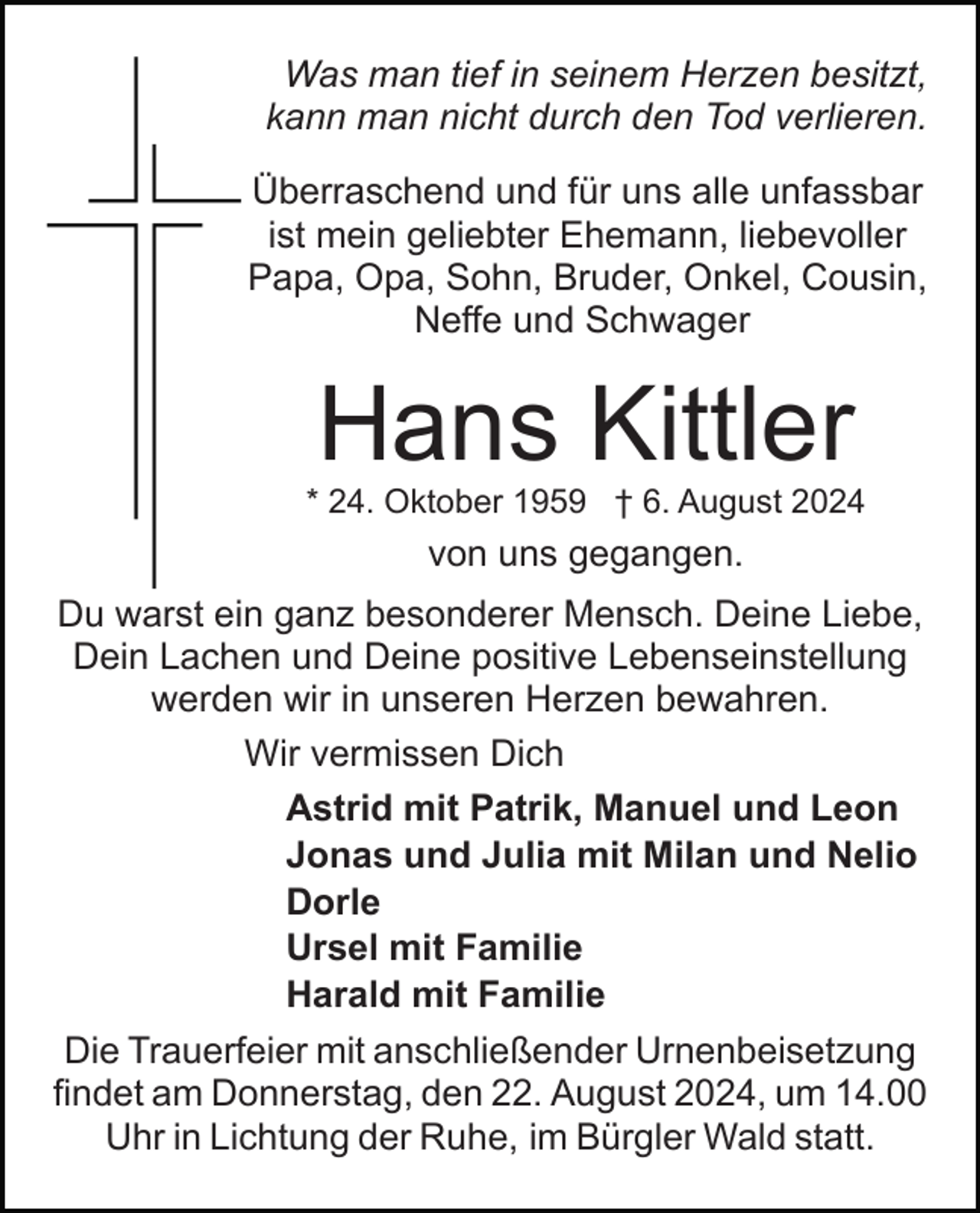 <p>Was man tief in seinem Herzen besitzt,<br />kann man nicht durch den Tod verlieren.<br />Überraschend und für uns alle unfassbar<br />ist mein geliebter Ehemann, liebevoller<br />Papa, Opa, Sohn, Bruder, Onkel, Cousin,<br />Neffe und Schwager</p><p>Hans Kittler<br />* 24. Oktober 1959 † 6. August 2024</p><p>von uns gegangen.<br />Du warst ein ganz besonderer Mensch. Deine Liebe,<br />Dein Lachen und Deine positive Lebenseinstellung<br />werden wir in unseren Herzen bewahren.<br />Wir vermissen Dich<br />Astrid mit Patrik, Manuel und Leon<br />Jonas und Julia mit Milan und Nelio<br />Dorle<br />Ursel mit Familie<br />Harald mit Familie<br />Die Trauerfeier mit anschließender Urnenbeisetzung<br />findet am Donnerstag, den 22. August 2024, um 14.00<br />Uhr in Lichtung der Ruhe, im Bürgler Wald statt.</p>
