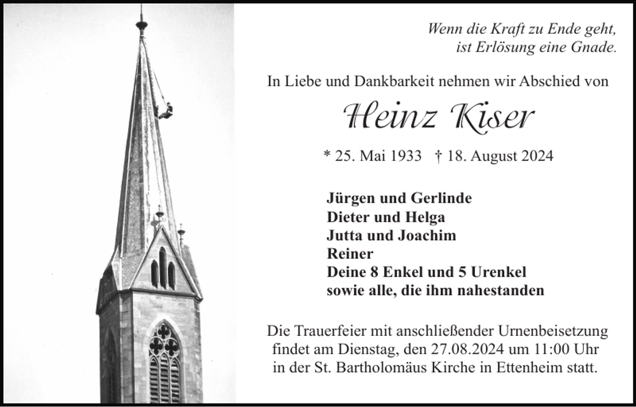 <p>Wenn die Kraft zu Ende geht,<br />ist Erlösung eine Gnade.<br />In Liebe und Dankbarkeit nehmen wir Abschied von</p><p>Heinz Kiser<br />* 25. Mai 1933 † 18. August 2024<br />Jürgen und Gerlinde<br />Dieter und Helga<br />Jutta und Joachim<br />Reiner<br />Deine 8 Enkel und 5 Urenkel<br />sowie alle, die ihm nahestanden<br />Die Trauerfeier mit anschließender Urnenbeisetzung<br />findet am Dienstag, den 27.08.2024 um 11:00 Uhr<br />in der St. Bartholomäus Kirche in Ettenheim statt.</p>