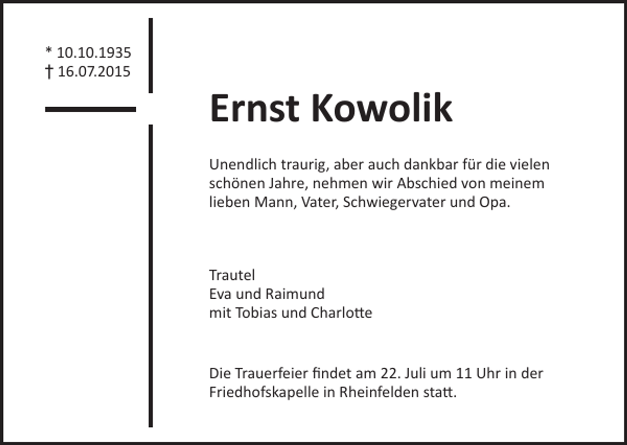 <p>* 10.10.1935<br />† 16.07.2015</p><p>Ernst Kowolik<br />Unendlich traurig, aber auch dankbar für die vielen<br />schönen Jahre, nehmen wir Abschied von meinem<br />lieben Mann, Vater, Schwiegervater und Opa.</p><p>Trautel<br />Eva und Raimund<br />mit Tobias und Charlotte<br />Die Trauerfeier findet am 22. Juli um 11 Uhr in der<br />Friedhofskapelle in Rheinfelden statt.</p>