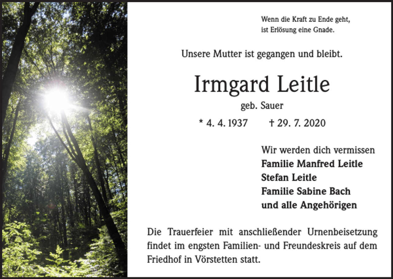 <p>Wenn die Kraft zu Ende geht,<br />ist Erlösung eine Gnade.</p><p>Unsere Mutter ist gegangen und bleibt.</p><p>Irmgard Leitle<br />geb. Sauer<br />* 4. 4. 1937 † 29. 7. 2020<br />Wir werden dich vermissen<br />Familie Manfred Leitle<br />Stefan Leitle<br />Familie Sabine Bach<br />und alle Angehörigen<br />Die Trauerfeier mit anschließender Urnenbeisetzung<br />findet im engsten Familien- und Freundeskreis auf dem<br />Friedhof in Vörstetten statt.</p>
