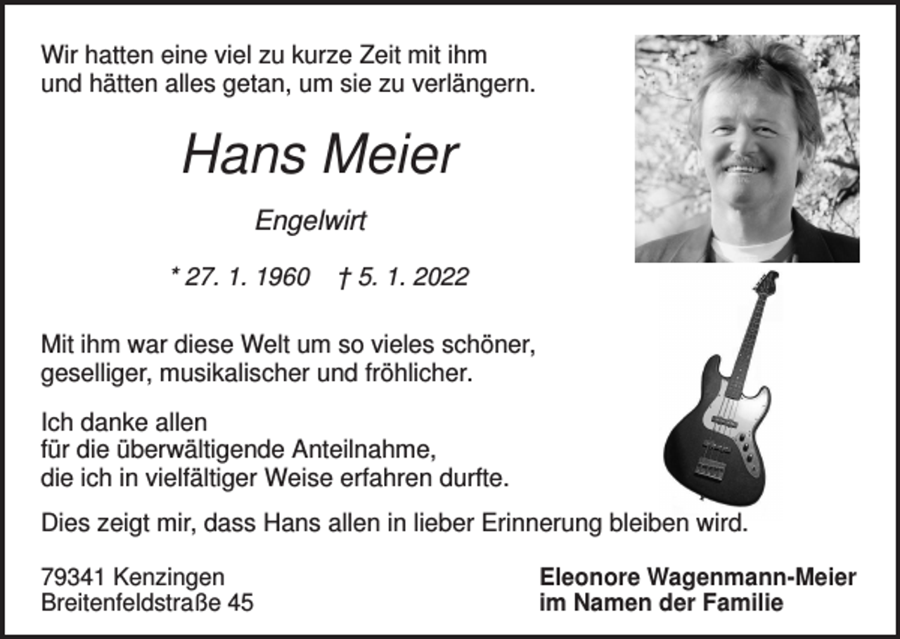 <p>Wir hatten eine viel zu kurze Zeit mit ihm<br />und hätten alles getan, um sie zu verlängern.</p><p>Hans Meier<br />Engelwirt<br />* 27. 1. 1960</p><p>† 5. 1. 2022</p><p>Mit ihm war diese Welt um so vieles schöner,<br />geselliger, musikalischer und fröhlicher.<br />Ich danke allen<br />für die überwältigende Anteilnahme,<br />die ich in vielfältiger Weise erfahren durfte.<br />Dies zeigt mir, dass Hans allen in lieber Erinnerung bleiben wird.<br />79341 Kenzingen<br />Breitenfeldstraße 45</p><p>Eleonore Wagenmann-Meier<br />im Namen der Familie</p>