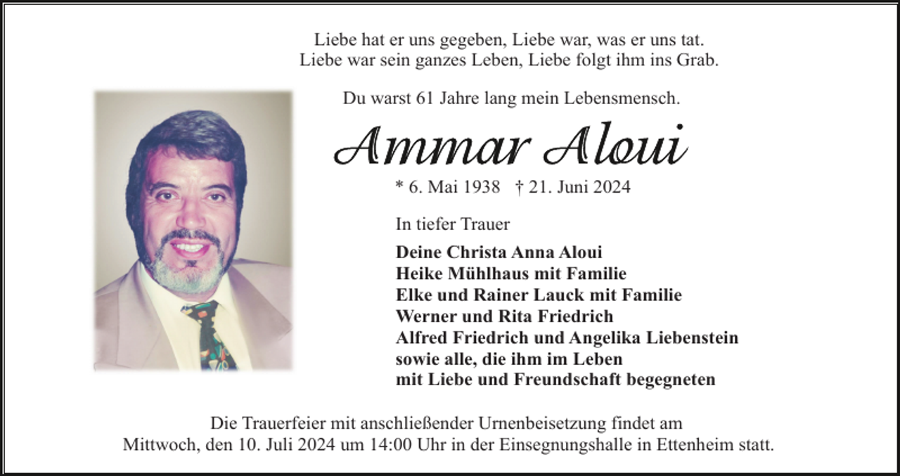 <p>Liebe hat er uns gegeben, Liebe war, was er uns tat.<br />Liebe war sein ganzes Leben, Liebe folgt ihm ins Grab.<br />Du warst 61 Jahre lang mein Lebensmensch.</p><p>* 6. Mai 1938 † 21. Juni 2024<br />In tiefer Trauer<br />Deine Christa Anna Aloui<br />Heike Mühlhaus mit Familie<br />Elke und Rainer Lauck mit Familie<br />Werner und Rita Friedrich<br />Alfred Friedrich und Angelika Liebenstein<br />sowie alle, die ihm im Leben<br />mit Liebe und Freundschaft begegneten<br />Die Trauerfeier mit anschließender Urnenbeisetzung findet am<br />Mittwoch, den 10. Juli 2024 um 14:00 Uhr in der Einsegnungshalle in Ettenheim statt.</p>