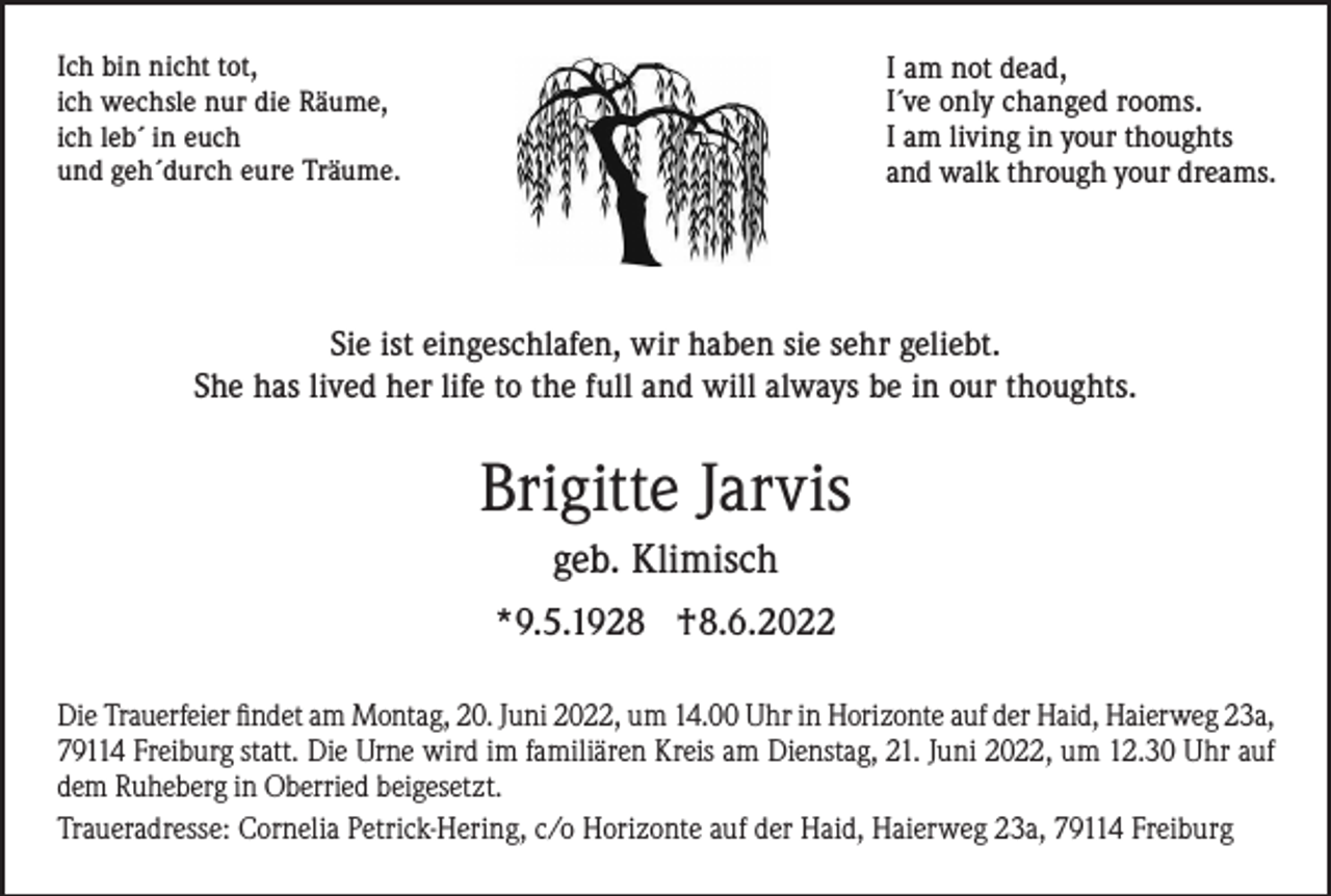 <p>I am not dead,<br />I´ve only changed rooms.<br />I am living in your thoughts<br />and walk through your dreams.</p><p>Ich bin nicht tot,<br />ich wechsle nur die Räume,<br />ich leb´ in euch<br />und geh´durch eure Träume.</p><p>Sie ist eingeschlafen, wir haben sie sehr geliebt.<br />She has lived her life to the full and will always be in our thoughts.</p><p>Brigitte Jarvis<br />geb. Klimisch<br />*9.5.1928 †8.6.2022<br />Die Trauerfeier findet am Montag, 20. Juni 2022, um 14.00 Uhr in Horizonte auf der Haid, Haierweg 23a,<br />79114 Freiburg statt. Die Urne wird im familiären Kreis am Dienstag, 21. Juni 2022, um 12.30 Uhr auf<br />dem Ruheberg in Oberried beigesetzt.<br />Traueradresse: Cornelia Petrick-Hering, c/o Horizonte auf der Haid, Haierweg 23a, 79114 Freiburg</p>
