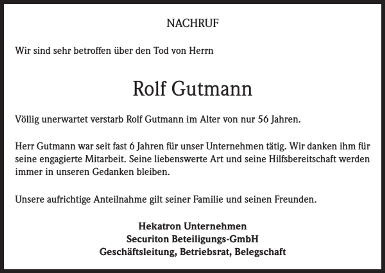 <p>NACHRUF<br />Wir sind sehr betroffen über den Tod von Herrn</p><p>Rolf Gutmann<br />Völlig unerwartet verstarb Rolf Gutmann im Alter von nur 56 Jahren.<br />Herr Gutmann war seit fast 6 Jahren für unser Unternehmen tätig. Wir danken ihm für<br />seine engagierte Mitarbeit. Seine liebenswerte Art und seine Hilfsbereitschaft werden<br />immer in unseren Gedanken bleiben.<br />Unsere aufrichtige Anteilnahme gilt seiner Familie und seinen Freunden.<br />Hekatron Unternehmen<br />Securiton Beteiligungs-GmbH<br />Geschäftsleitung, Betriebsrat, Belegschaft</p>
