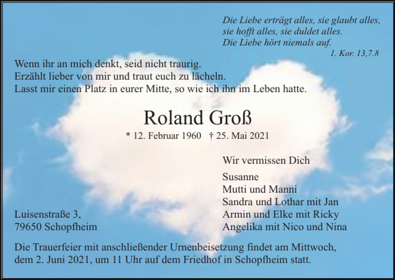 <p>Die Liebe erträgt alles, sie glaubt alles,<br />sie hofft alles, sie duldet alles.<br />Die Liebe hört niemals auf.<br />1. Kor. 13,7.8</p><p>Wenn ihr an mich denkt, seid nicht traurig.<br />Erzählt lieber von mir und traut euch zu lächeln.<br />Lasst mir einen Platz in eurer Mitte, so wie ich ihn im Leben hatte.</p><p>Roland Groß<br />* 12. Februar 1960 † 25. Mai 2021</p><p>Luisenstraße 3,<br />79650 Schopfheim</p><p>Wir vermissen Dich<br />Susanne<br />Mutti und Manni<br />Sandra und Lothar mit Jan<br />Armin und Elke mit Ricky<br />Angelika mit Nico und Nina</p><p>Die Trauerfeier mit anschließender Urnenbeisetzung findet am Mittwoch,<br />dem 2. Juni 2021, um 11 Uhr auf dem Friedhof in Schopfheim statt.</p>
