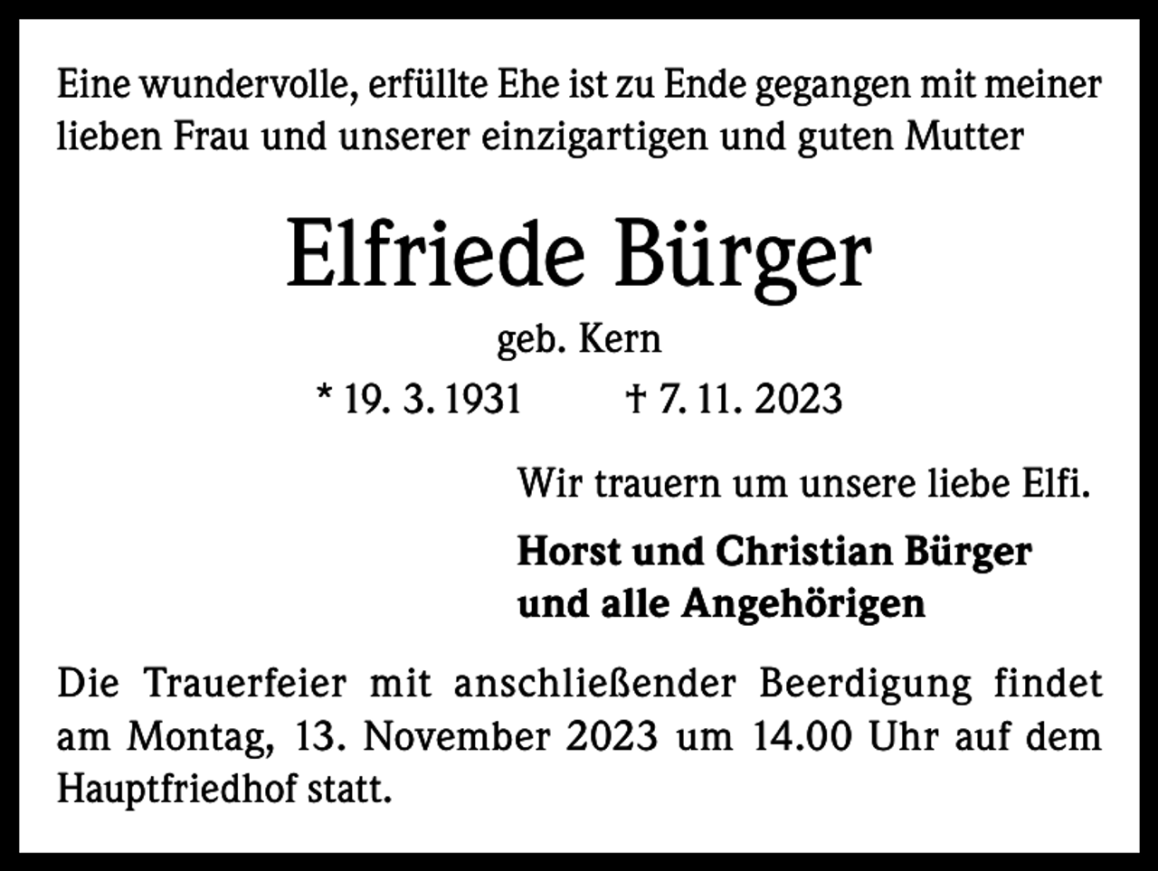 <p>Eine wundervolle, erfüllte Ehe ist zu Ende gegangen mit meiner<br />lieben Frau und unserer einzigartigen und guten Mutter</p><p>Elfriede Bürger<br />geb. Kern<br />* 19. 3. 1931<br />† 7. 11. 2023<br />Wir trauern um unsere liebe Elfi.<br />Horst und Christian Bürger<br />und alle Angehörigen<br />Die Trauerfeier mit anschließender Beerdigung findet<br />am Montag, 13. November 2023 um 14.00 Uhr auf dem<br />Hauptfriedhof statt.</p>