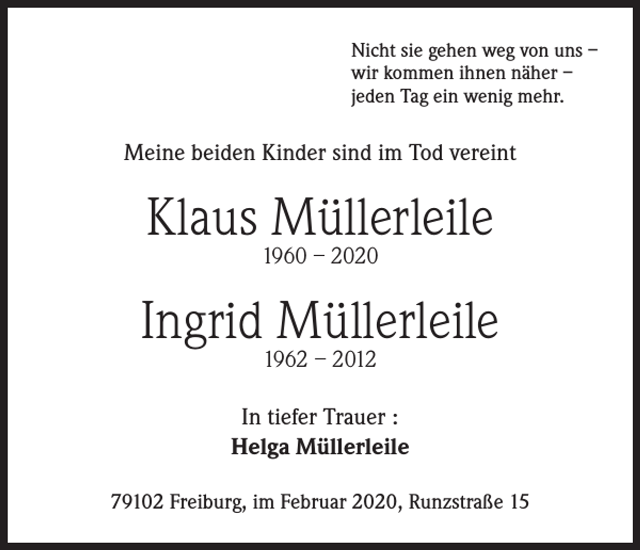 <p>Nicht sie gehen weg von uns –<br />wir kommen ihnen näher –<br />jeden Tag ein wenig mehr.</p>
<p>Meine beiden Kinder sind im Tod vereint</p>
<p>Klaus Müllerleile<br />1960 – 2020</p>
<p>Ingrid Müllerleile<br />1962 – 2012</p>
<p>In tiefer Trauer :<br />Helga Müllerleile<br />79102 Freiburg, im Februar 2020, Runzstraße 15</p>