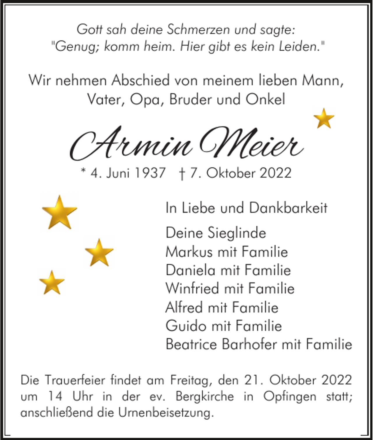 <p>Gott sah deine Schmerzen und sagte:<br />"Genug; komm heim. Hier gibt es kein Leiden."</p><p>Wir nehmen Abschied von meinem lieben Mann,<br />Vater, Opa, Bruder und Onkel</p><p>Armin Meier<br />* 4. Juni 1937 † 7. Oktober 2022</p><p>In Liebe und Dankbarkeit<br />Deine Sieglinde<br />Markus mit Familie<br />Daniela mit Familie<br />Winfried mit Familie<br />Alfred mit Familie<br />Guido mit Familie<br />Beatrice Barhofer mit Familie<br />Die Trauerfeier findet am Freitag, den 21. Oktober 2022<br />um 14 Uhr in der ev. Bergkirche in Opfingen statt;<br />anschließend die Urnenbeisetzung.</p>