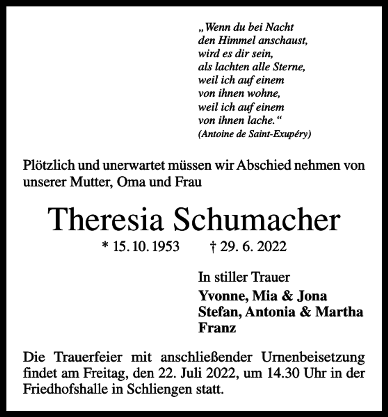 <p>„Wenn du bei Nacht<br />den Himmel anschaust,<br />wird es dir sein,<br />als lachten alle Sterne,<br />weil ich auf einem<br />von ihnen wohne,<br />weil ich auf einem<br />von ihnen lache.“<br />(Antoine de Saint-Exupéry)</p><p>Plötzlich und unerwartet müssen wir Abschied nehmen von<br />unserer Mutter, Oma und Frau</p><p>Theresia Schumacher<br />* 15. 10. 1953 † 29. 6. 2022</p><p>In stiller Trauer<br />Yvonne, Mia &amp; Jona<br />Stefan, Antonia &amp; Martha<br />Franz<br />Die Trauerfeier mit anschließender Urnenbeisetzung<br />findet am Freitag, den 22. Juli 2022, um 14.30 Uhr in der<br />Friedhofshalle in Schliengen statt.</p>