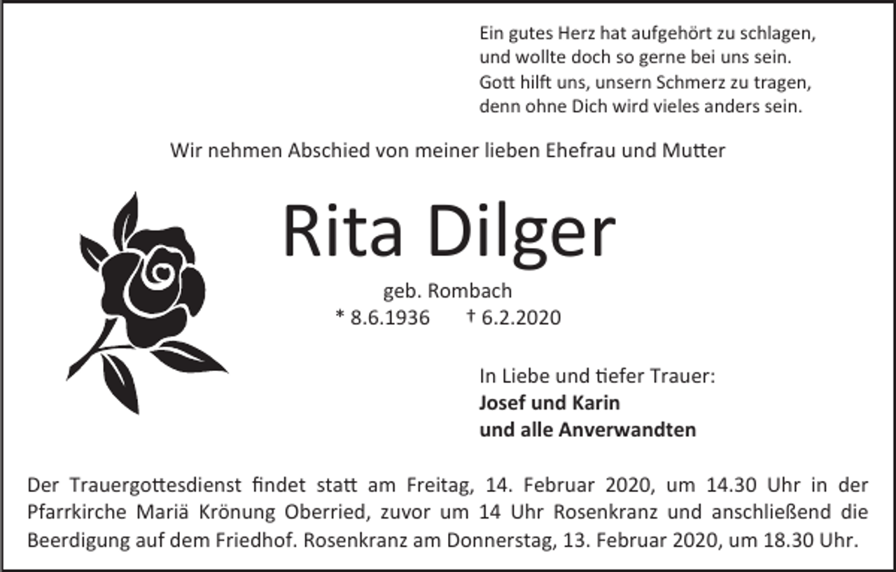 <p>Ein gutes Herz hat aufgehört zu schlagen,<br />und wollte doch so gerne bei uns sein.<br />Gott hilft uns, unsern Schmerz zu tragen,<br />denn ohne Dich wird vieles anders sein.</p><p>Wir nehmen Abschied von meiner lieben Ehefrau und Mutter</p><p>Rita Dilger<br />geb. Rombach<br />* 8.6.1936<br />† 6.2.2020<br />In Liebe und tiefer Trauer:<br />Josef und Karin<br />und alle Anverwandten<br />Der Trauergottesdienst findet statt am Freitag, 14. Februar 2020, um 14.30 Uhr in der<br />Pfarrkirche Mariä Krönung Oberried, zuvor um 14 Uhr Rosenkranz und anschließend die<br />Beerdigung auf dem Friedhof. Rosenkranz am Donnerstag, 13. Februar 2020, um 18.30 Uhr.</p>
