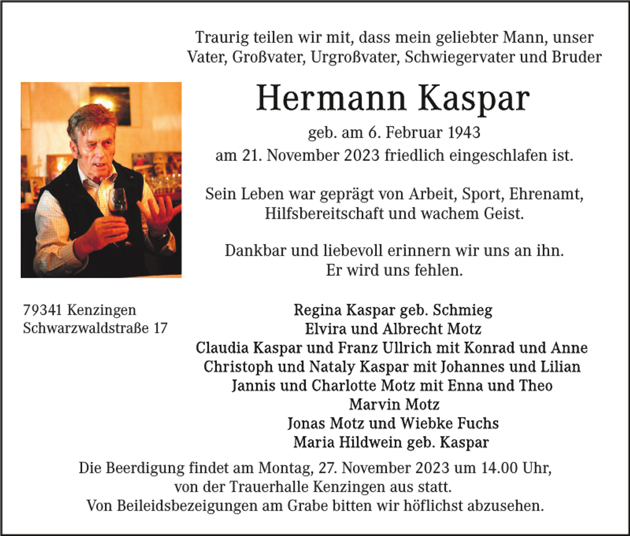 <p>Traurig teilen wir mit, dass mein geliebter Mann, unser<br />Vater, Großvater, Urgroßvater, Schwiegervater und Bruder</p><p>geb. am 6. Februar 1943<br />am 21. November 2023 friedlich eingeschlafen ist.<br />Sein Leben war geprägt von Arbeit, Sport, Ehrenamt,<br />Hilfsbereitschaft und wachem Geist.<br />Dankbar und liebevoll erinnern wir uns an ihn.<br />Er wird uns fehlen.<br />79341 Kenzingen<br />Schwarzwaldstraße 17</p><p>Die Beerdigung findet am Montag, 27. November 2023 um 14.00 Uhr,<br />von der Trauerhalle Kenzingen aus statt.<br />Von Beileidsbezeigungen am Grabe bitten wir höflichst abzusehen.</p>