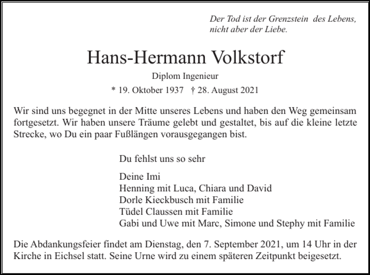 <p>Der Tod ist der Grenzstein des Lebens,<br />nicht aber der Liebe.</p><p>Hans-Hermann Volkstorf<br />Diplom Ingenieur<br />* 19. Oktober 1937 † 28. August 2021</p><p>Wir sind uns begegnet in der Mitte unseres Lebens und haben den Weg gemeinsam<br />fortgesetzt. Wir haben unsere Träume gelebt und gestaltet, bis auf die kleine letzte<br />Strecke, wo Du ein paar Fußlängen vorausgegangen bist.<br />Du fehlst uns so sehr<br />Deine Imi<br />Henning mit Luca, Chiara und David<br />Dorle Kieckbusch mit Familie<br />Tüdel Claussen mit Familie<br />Gabi und Uwe mit Marc, Simone und Stephy mit Familie<br />Die Abdankungsfeier findet am Dienstag, den 7. September 2021, um 14 Uhr in der<br />Kirche in Eichsel statt. Seine Urne wird zu einem späteren Zeitpunkt beigesetzt.</p>
