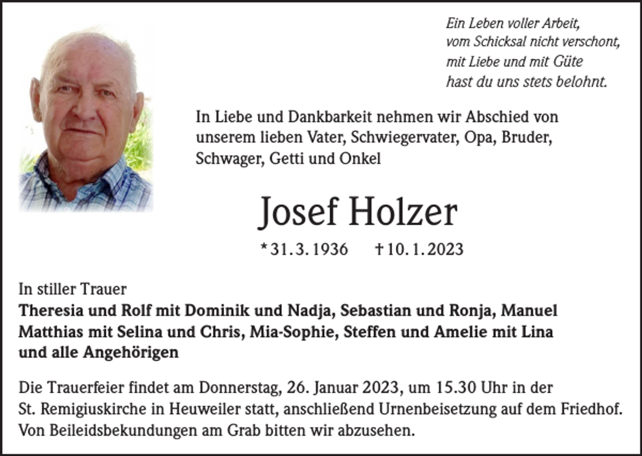 <p>Ein Leben voller Arbeit,<br />vom Schicksal nicht verschont,<br />mit Liebe und mit Güte</p><p>hast du uns stets belohnt.</p><p>In Liebe und Dankbarkeit nehmen wir Abschied von<br />unserem lieben Vater, Schwiegervater, Opa, Bruder,<br />Schwager, Getti und Onkel</p><p>Josef Holzer<br />* 31. 3. 1936</p><p>† 10. 1. 2023</p><p>In stiller Trauer<br />Theresia und Rolf mit Dominik und Nadja, Sebastian und Ronja, Manuel<br />Matthias mit Selina und Chris, Mia-Sophie, Steffen und Amelie mit Lina<br />und alle Angehörigen<br />Die Trauerfeier findet am Donnerstag, 26. Januar 2023, um 15.30 Uhr in der<br />St. Remigiuskirche in Heuweiler statt, anschließend Urnenbeisetzung auf dem Friedhof.<br />Von Beileidsbekundungen am Grab bitten wir abzusehen.</p>