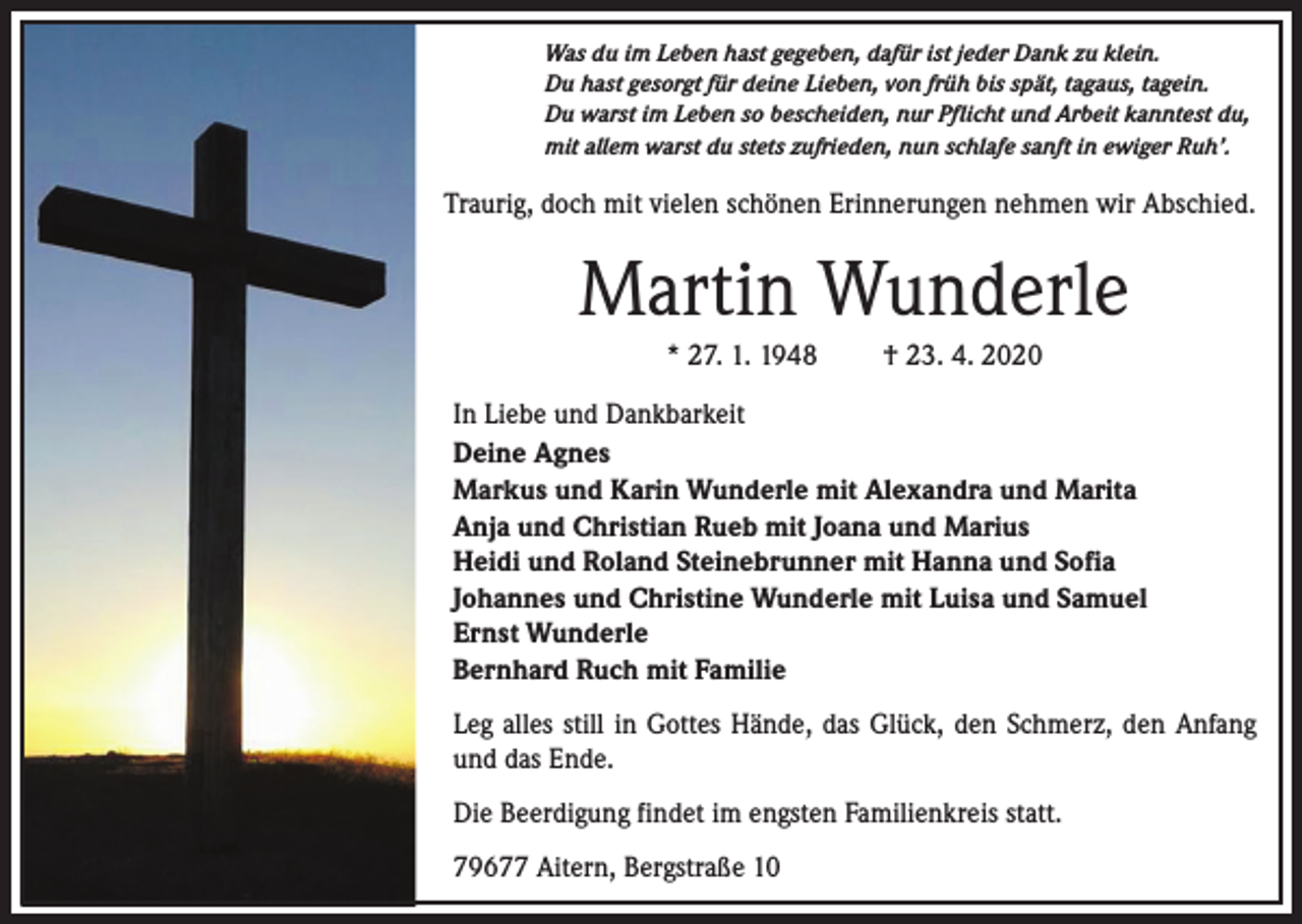 <p>Was du im Leben hast gegeben, dafür ist jeder Dank zu klein.<br />Du hast gesorgt für deine Lieben, von früh bis spät, tagaus, tagein.<br />Du warst im Leben so bescheiden, nur Pflicht und Arbeit kanntest du,<br />mit allem warst du stets zufrieden, nun schlafe sanft in ewiger Ruh’.</p><p>Traurig, doch mit vielen schönen Erinnerungen nehmen wir Abschied.</p><p>Martin Wunderle<br />* 27. 1. 1948</p><p>† 23. 4. 2020</p><p>In Liebe und Dankbarkeit<br />Deine Agnes<br />Markus und Karin Wunderle mit Alexandra und Marita<br />Anja und Christian Rueb mit Joana und Marius<br />Heidi und Roland Steinebrunner mit Hanna und Sofia<br />Johannes und Christine Wunderle mit Luisa und Samuel<br />Ernst Wunderle<br />Bernhard Ruch mit Familie<br />Leg alles still in Gottes Hände, das Glück, den Schmerz, den Anfang<br />und das Ende.<br />Die Beerdigung findet im engsten Familienkreis statt.<br />79677 Aitern, Bergstraße 10</p>