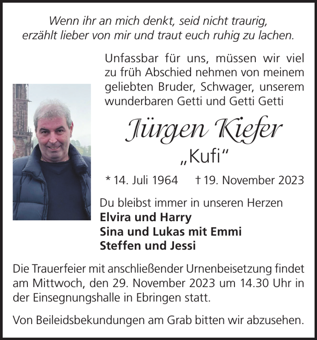 <p>Wenn ihr an mich denkt, seid nicht traurig,<br />erzählt lieber von mir und traut euch ruhig zu lachen.<br />Unfassbar für uns, müssen wir viel<br />zu früh Abschied nehmen von meinem<br />geliebten Bruder, Schwager, unserem<br />wunderbaren Getti und Getti Getti</p><p>Jürgen Kiefer<br />„Kufi“<br />* 14. Juli 1964</p><p>† 19. November 2023</p><p>Du bleibst immer in unseren Herzen<br />Elvira und Harry<br />Sina und Lukas mit Emmi<br />Steffen und Jessi<br />Die Trauerfeier mit anschließender Urnenbeisetzung findet<br />am Mittwoch, den 29. November 2023 um 14.30 Uhr in<br />der Einsegnungshalle in Ebringen statt.<br />Von Beileidsbekundungen am Grab bitten wir abzusehen.</p>