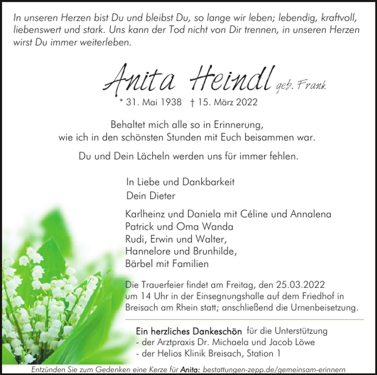 <p>In unseren Herzen bist Du und bleibst Du, so lange wir leben; lebendig, kraftvoll,<br />liebenswert und stark. Uns kann der Tod nicht von Dir trennen, in unseren Herzen<br />wirst Du immer weiterleben.</p><p>Anita Heindl</p><p>geb. Frank</p><p>* 31. Mai 1938 † 15. März 2022</p><p>Behaltet mich alle so in Erinnerung,<br />wie ich in den schönsten Stunden mit Euch beisammen war.<br />Du und Dein Lächeln werden uns für immer fehlen.<br />In Liebe und Dankbarkeit<br />Dein Dieter<br />Karlheinz und Daniela mit Céline und Annalena<br />Patrick und Oma Wanda<br />Rudi, Erwin und Walter,<br />Hannelore und Brunhilde,<br />Bärbel mit Familien<br />Die Trauerfeier findet am Freitag, den 25.03.2022<br />um 14 Uhr in der Einsegnungshalle auf dem Friedhof in<br />Breisach am Rhein statt; anschließend die Urnenbeisetzung.<br />für die Unterstützung<br />- der Arztpraxis Dr. Michaela und Jacob Löwe<br />- der Helios Klinik Breisach, Station 1<br />Entzünden Sie zum Gedenken eine Kerze für</p><p>bestattungen-zepp.de/gemeinsam-erinnern</p>