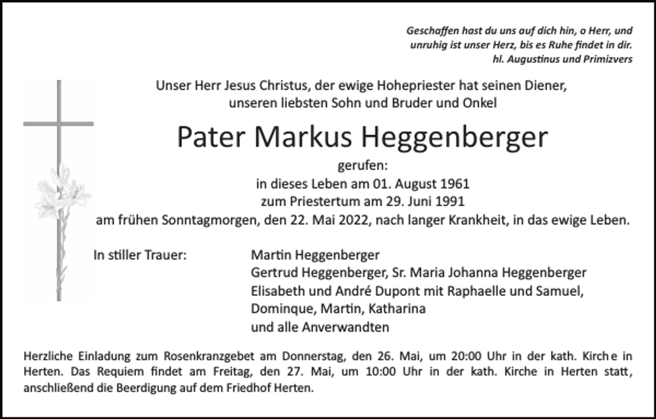 <p>Geschaﬀen hast du uns auf dich hin, o Herr, und<br />unruhig ist unser Herz, bis es Ruhe ﬁndet in dir.<br />hl. Augus�nus und Primizvers</p><p>Unser Herr Jesus Christus, der ewige Hohepriester hat seinen Diener,<br />unseren liebsten Sohn und Bruder und Onkel</p><p>Pater Markus Heggenberger<br />gerufen:<br />in dieses Leben am 01. August 1961<br />zum Priestertum am 29. Juni 1991<br />am frühen Sonntagmorgen, den 22. Mai 2022, nach langer Krankheit, in das ewige Leben.<br />In s�ller Trauer:</p><p>Mar�n Heggenberger<br />Gertrud Heggenberger, Sr. Maria Johanna Heggenberger<br />Elisabeth und André Dupont mit Raphaelle und Samuel,<br />Dominque, Mar�n, Katharina<br />und alle Anverwandten</p><p>Herzliche Einladung zum Rosenkranzgebet am Donnerstag, den 26. Mai, um 20:00 Uhr in der kath. Kirch e in<br />Herten. Das Requiem ﬁndet am Freitag, den 27. Mai, um 10:00 Uhr in der kath. Kirche in Herten sta�,<br />anschließend die Beerdigung auf dem Friedhof Herten.</p>