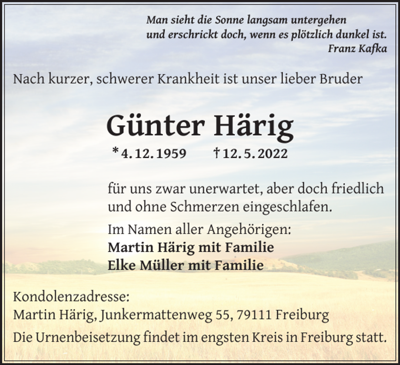 <p>Man sieht die Sonne langsam untergehen<br />und erschrickt doch, wenn es plötzlich dunkel ist.</p><p>Franz Kafka</p><p>Nach kurzer, schwerer Krankheit ist unser lieber Bruder</p><p>Günter Härig<br />* 4. 12. 1959</p><p>† 12. 5. 2022</p><p>für uns zwar unerwartet, aber doch friedlich<br />und ohne Schmerzen eingeschlafen.<br />Im Namen aller Angehörigen:<br />Martin Härig mit Familie<br />Elke Müller mit Familie<br />Kondolenzadresse:<br />Martin Härig, Junkermattenweg 55, 79111 Freiburg<br />Die Urnenbeisetzung findet im engsten Kreis in Freiburg statt.</p>