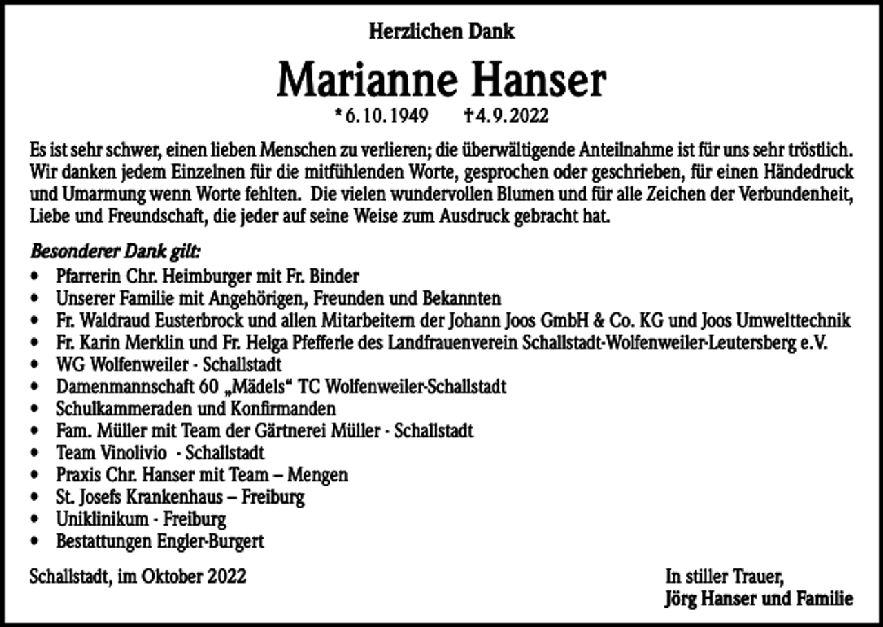 <p>Herzlichen Dank</p><p>Marianne Hanser<br />* 6. 10. 1949 † 4. 9. 2022</p><p>Es ist sehr schwer, einen lieben Menschen zu verlieren; die überwältigende Anteilnahme ist für uns sehr tröstlich.<br />Wir danken jedem Einzelnen für die mitfühlenden Worte, gesprochen oder geschrieben, für einen Händedruck<br />und Umarmung wenn Worte fehlten. Die vielen wundervollen Blumen und für alle Zeichen der Verbundenheit,<br />Liebe und Freundschaft, die jeder auf seine Weise zum Ausdruck gebracht hat.<br />Besonderer Dank gilt:<br />• Pfarrerin Chr. Heimburger mit Fr. Binder<br />• Unserer Familie mit Angehörigen, Freunden und Bekannten<br />• Fr. Waldraud Eusterbrock und allen Mitarbeitern der Johann Joos GmbH &amp; Co. KG und Joos Umwelttechnik<br />• Fr. Karin Merklin und Fr. Helga Pfefferle des Landfrauenverein Schallstadt-Wolfenweiler-Leutersberg e.V.<br />• WG Wolfenweiler - Schallstadt<br />• Damenmannschaft 60 „Mädels“ TC Wolfenweiler-Schallstadt<br />• Schulkammeraden und Konfirmanden<br />• Fam. Müller mit Team der Gärtnerei Müller - Schallstadt<br />• Team Vinolivio - Schallstadt<br />• Praxis Chr. Hanser mit Team – Mengen<br />• St. Josefs Krankenhaus – Freiburg<br />• Uniklinikum - Freiburg<br />• Bestattungen Engler-Burgert<br />Schallstadt, im Oktober 2022 In stiller Trauer,<br />Jörg Hanser und Familie</p>
