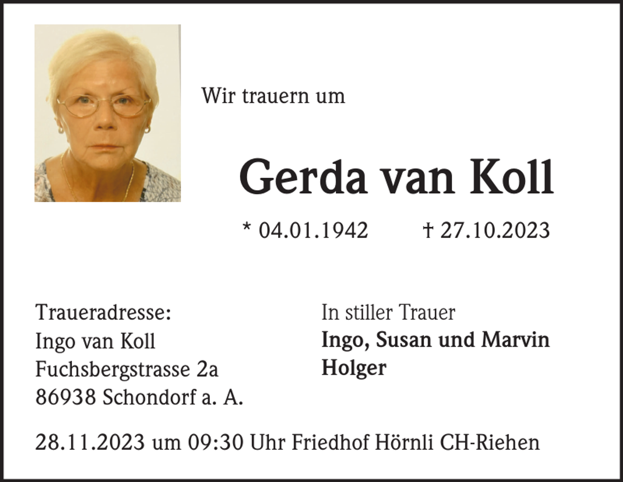 <p>Wir trauern um</p><p>Gerda van Koll<br />* 04.01.1942</p><p>Traueradresse:<br />Ingo van Koll<br />Fuchsbergstrasse 2a<br />86938 Schondorf a. A.</p><p>† 27.10.2023</p><p>In stiller Trauer<br />Ingo, Susan und Marvin<br />Holger</p><p>28.11.2023 um 09:30 Uhr Friedhof Hörnli CH-Riehen</p>