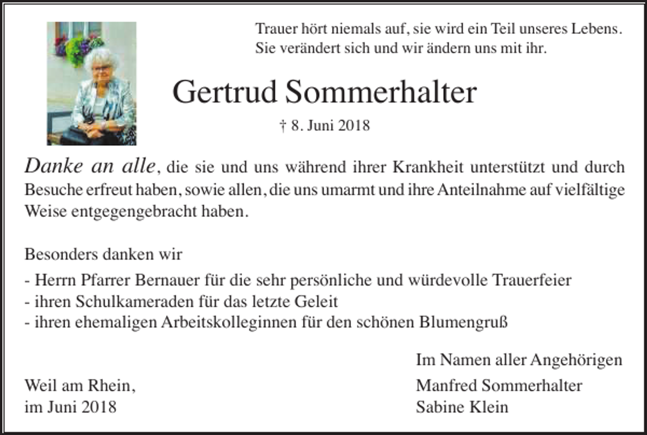 <p>Trauer hört niemals auf, sie wird ein Teil unseres Lebens.<br />Sie verändert sich und wir ändern uns mit ihr.</p><p>Gertrud Sommerhalter<br />† 8. Juni 2018</p><p>Danke an alle, die sie und uns während ihrer Krankheit unterstützt und durch<br />Besuche erfreut haben, sowie allen, die uns umarmt und ihre Anteilnahme auf vielfältige<br />Weise entgegengebracht haben.<br />Besonders danken wir<br />- Herrn Pfarrer Bernauer für die sehr persönliche und würdevolle Trauerfeier<br />- ihren Schulkameraden für das letzte Geleit<br />- ihren ehemaligen Arbeitskolleginnen für den schönen Blumengruß</p><p>Weil am Rhein,<br />im Juni 2018</p><p>Im Namen aller Angehörigen<br />Manfred Sommerhalter<br />Sabine Klein</p>