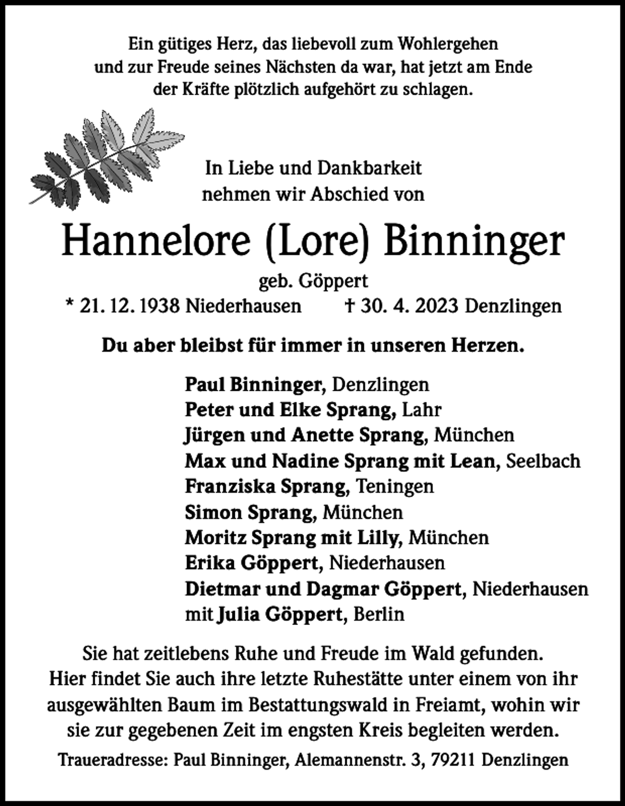<p>Ein gütiges Herz, das liebevoll zum Wohlergehen<br />und zur Freude seines Nächsten da war, hat jetzt am Ende<br />der Kräfte plötzlich aufgehört zu schlagen.</p><p>In Liebe und Dankbarkeit<br />nehmen wir Abschied von</p><p>Hannelore (Lore) Binninger<br />geb. Göppert<br />* 21. 12. 1938 Niederhausen<br />† 30. 4. 2023 Denzlingen<br />Du aber bleibst für immer in unseren Herzen.<br />Paul Binninger, Denzlingen<br />Peter und Elke Sprang, Lahr<br />Jürgen und Anette Sprang, München<br />Max und Nadine Sprang mit Lean, Seelbach<br />Franziska Sprang, Teningen<br />Simon Sprang, München<br />Moritz Sprang mit Lilly, München<br />Erika Göppert, Niederhausen<br />Dietmar und Dagmar Göppert, Niederhausen<br />mit Julia Göppert, Berlin<br />Sie hat zeitlebens Ruhe und Freude im Wald gefunden.<br />Hier findet Sie auch ihre letzte Ruhestätte unter einem von ihr<br />ausgewählten Baum im Bestattungswald in Freiamt, wohin wir<br />sie zur gegebenen Zeit im engsten Kreis begleiten werden.<br />Traueradresse: Paul Binninger, Alemannenstr. 3, 79211 Denzlingen</p>
