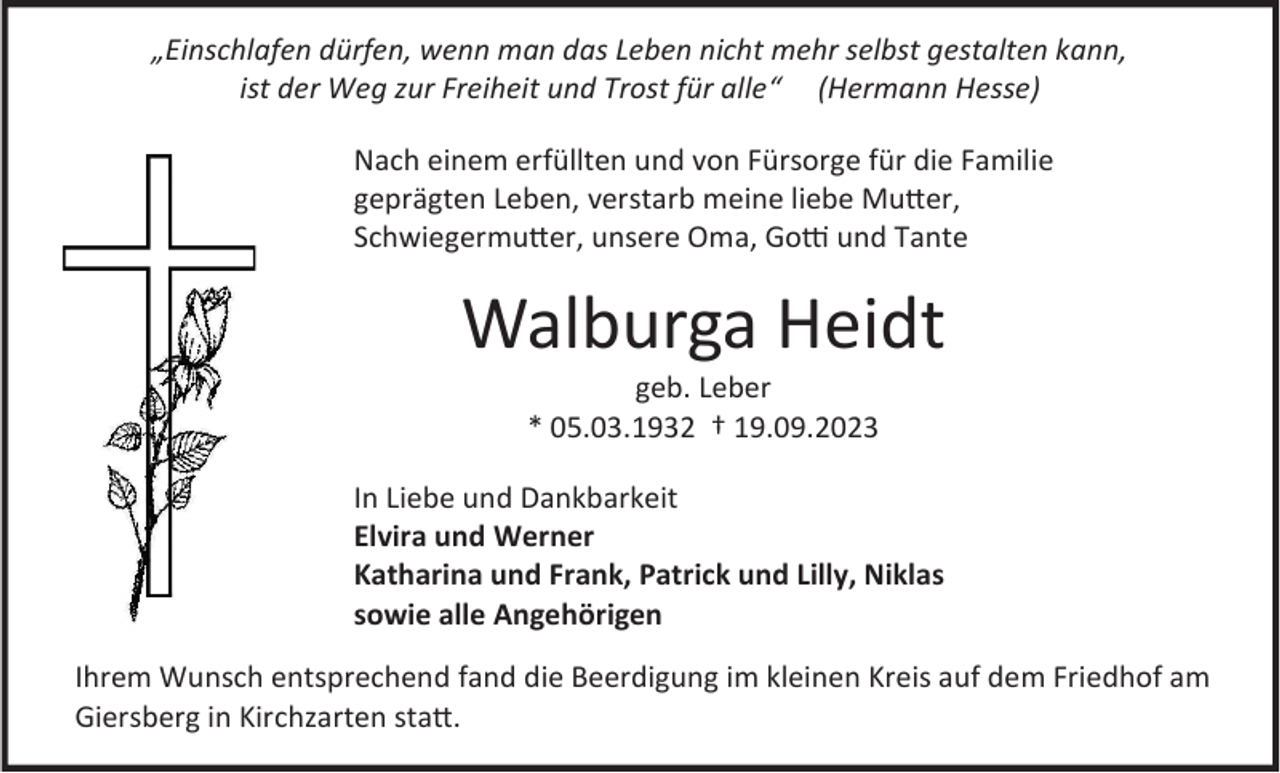 <p>„Einschlafen dürfen, wenn man das Leben nicht mehr selbst gestalten kann,<br />ist der Weg zur Freiheit und Trost für alle“ (Hermann Hesse)<br />Nach einem erfüllten und von Fürsorge für die Familie<br />geprägten Leben, verstarb meine liebe Mutter,<br />Schwiegermutter, unsere Oma, Gotti und Tante</p><p>Walburga Heidt<br />geb. Leber<br />* 05.03.1932 † 19.09.2023<br />In Liebe und Dankbarkeit<br />Elvira und Werner<br />Katharina und Frank, Patrick und Lilly, Niklas<br />sowie alle Angehörigen<br />Ihrem Wunsch entsprechend fand die Beerdigung im kleinen Kreis auf dem Friedhof am<br />Giersberg in Kirchzarten statt.</p>