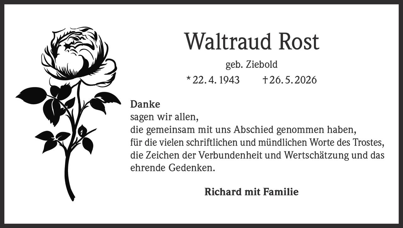 <p><strong>Waltraud Rost</strong><br>geb. Ziebold<br>* 22. 4. 1943    † 26. 5. 2026</p><p><strong>Danke</strong><br>sagen wir allen,<br>die gemeinsam mit uns Abschied genommen haben,<br>für die vielen schriftlichen und mündlichen Worte des Trostes,<br>die Zeichen der Verbundenheit und Wertschätzung und das<br>ehrende Gedenken.</p><p><strong>Richard mit Familie</strong></p>