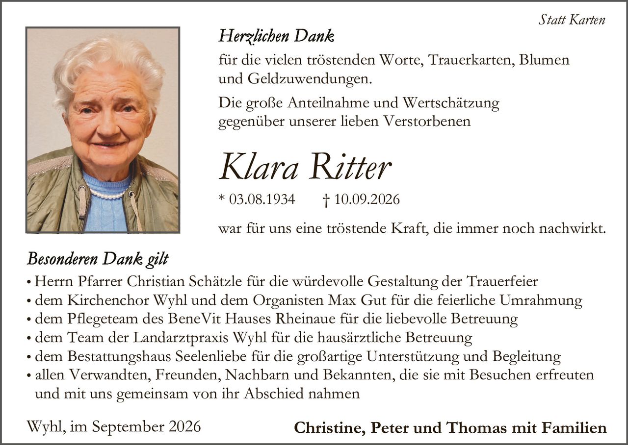 <p><strong>Statt Karten</strong></p>

<p><strong>Herzlichen Dank</strong></p>

<p>für die vielen tröstenden Worte, Trauerkarten, Blumen und Geldzuwendungen.</p>

<p>Die große Anteilnahme und Wertschätzung gegenüber unserer lieben Verstorbenen</p>

<p><strong>Klara Ritter</strong></p>

<p>* 03.08.1934 † 10.09.2026</p>

<p>war für uns eine tröstende Kraft, die immer noch nachwirkt.</p>

<p><strong>Besonderen Dank gilt</strong></p>

<ul>
<li>Herrn Pfarrer Christian Schätzle für die würdevolle Gestaltung der Trauerfeier</li>
<li>dem Kirchenchor Wyhl und dem Organisten Max Gut für die feierliche Umrahmung</li>
<li>dem Pflegeteam des BeneVit Hauses Rheinaue für die liebevolle Betreuung</li>
<li>dem Team der Landarztpraxis Wyhl für die hausärztliche Betreuung</li>
<li>dem Bestattungshaus Seelenhiebe für die großartige Unterstützung und Begleitung</li>
<li>allen Verwandten, Freunden, Nachbarn und Bekannten, die sie mit Besuchen erfreuten und mit uns gemeinsam von ihr Abschied nahmen</li>
</ul>

<p>Wyhl, im September 2026 <strong>Christine, Peter und Thomas mit Familien</strong></p>