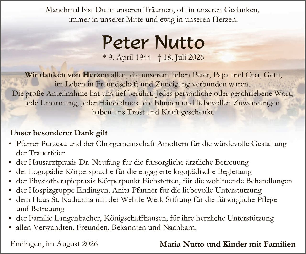 <p>Manchmal bist Du in unseren Träumen, oft in unseren Gedanken, immer in unserer Mitte und ewig in unseren Herzen.</p>

<p><strong>Peter Nutto</strong><br>* 9. April 1944 † 18. Juli 2026</p>

<p><strong>Wir danken von Herzen</strong> allen, die unserem lieben Peter, Papa und Opa, Getti, im Leben in Freundschaft und Zuneigung verbunden waren. Die große Anteilnahme hat uns tief berührt. Jedes persönliche oder geschriebene Wort, jede Umarmung, jeder Händedruck, die Blumen und liebevollen Zuwendungen haben uns Trost und Kraft geschenkt.</p>

<p><strong>Unser besonderer Dank gilt</strong></p>
<ul>
<li>Pfarrer Purzeau und der Chorgemeinsschaft Amoltern für die würdevolle Gestaltung der Trauerfeier</li>
<li>der Hausarztpraxis Dr. Neufang für die fürsorgliche ärztliche Betreuung</li>
<li>der Logopädie Körpersprache für die engagierte logopädische Begleitung</li>
<li>der Physiotherapiepraxis Körperpunkt Eichstetten, für die wohltuende Behandlungen</li>
<li>der Hospizgruppe Endingen, Anita Pfanner für die liebevolle Unterstützung</li>
<li>dem Haus St. Katharina mit der Wehrle Werk Stiftung für die fürsorgliche Pflege und Betreuung</li>
<li>der Familie Langenbacher, Königschaffhausen, für ihre herzliche Unterstützung</li>
<li>allen Verwandten, Freunden, Bekannten und Nachbarn.</li>
</ul>

<p>Endingen, im August 2026 <strong>Maria Nutto und Kinder mit Familien</strong></p>