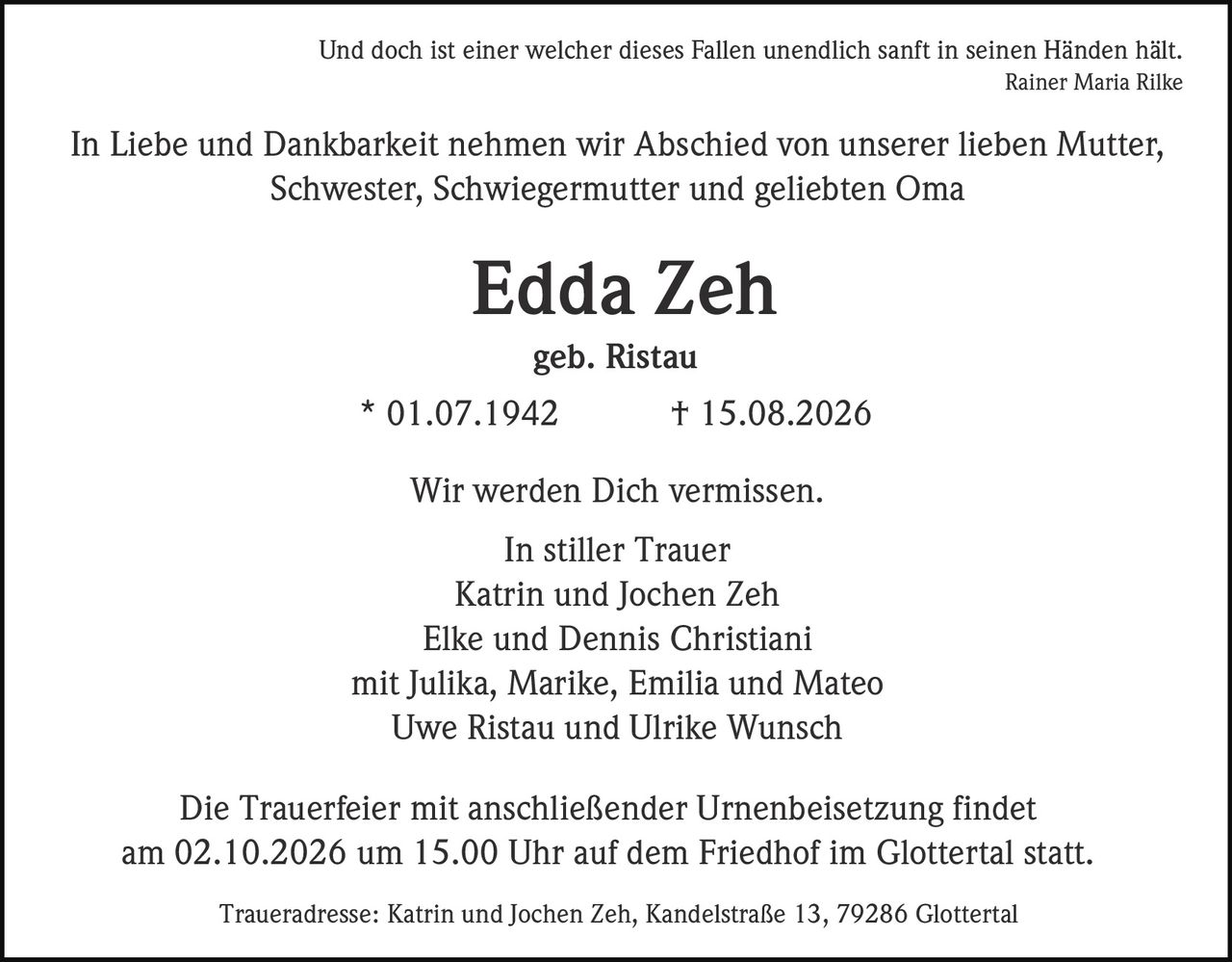 <p><i>Und doch ist einer welcher dieses Fallen unendlich sanft in seinen Händen hält.<br>Rainer Maria Rilke</i></p><p>In Liebe und Dankbarkeit nehmen wir Abschied von unserer lieben Mutter, Schwester, Schwiegermutter und geliebten Oma</p><p><strong>Edda Zeh</strong><br>geb. Ristau<br>* 01.07.1942 † 15.08.2026</p><p>Wir werden Dich vermissen.</p><p>In stiller Trauer<br>Katrin und Jochen Zeh<br>Elke und Dennis Christiani<br>mit Julika, Marike, Emilia und Mateo<br>Uwe Ristau und Ulrike Wunsch</p><p>Die Trauerfeier mit anschließender Urnenbeisetzung findet am 02.10.2026 um 15.00 Uhr auf dem Friedhof im Glottertal statt.</p><p>Traueradresse: Katrin und Jochen Zeh, Kandelstraße 13, 79286 Glottertal</p>