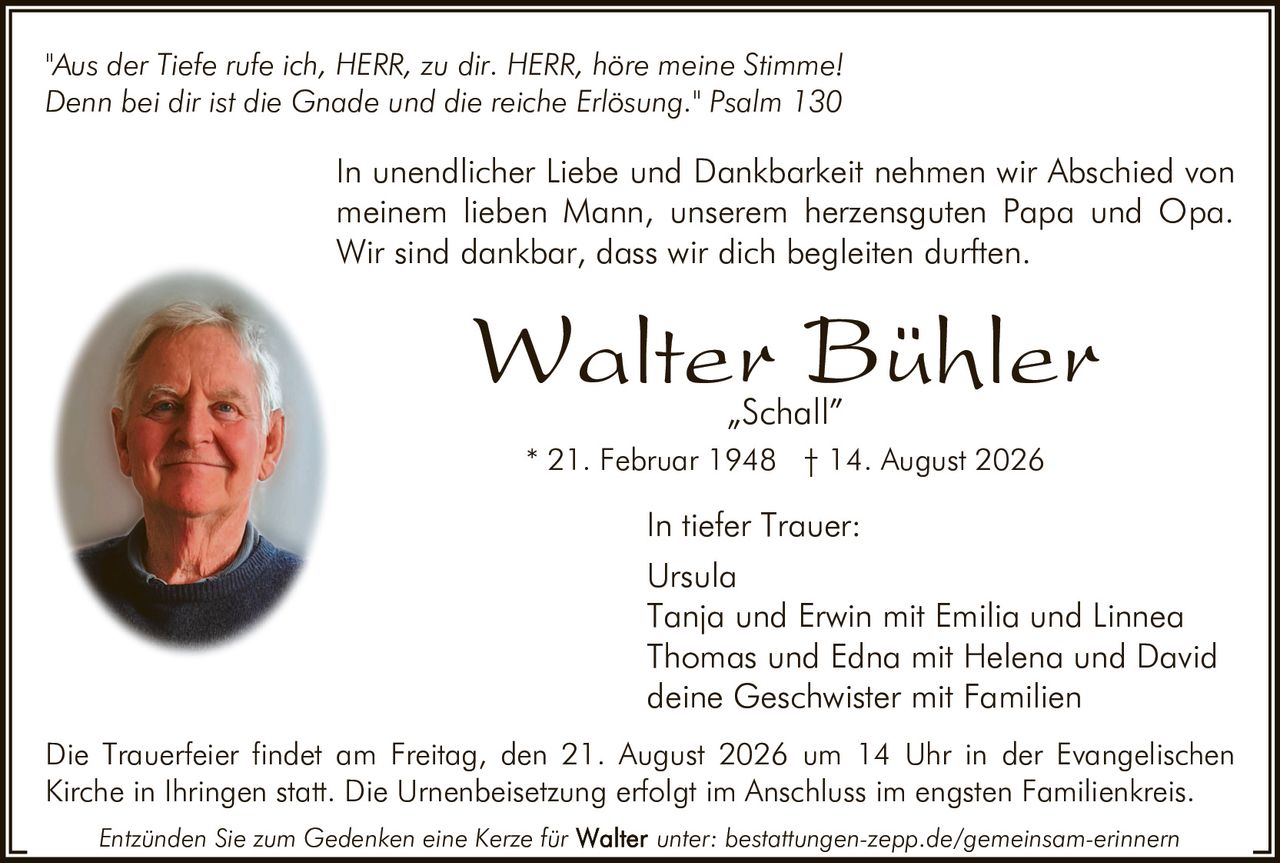 <p>"Aus der Tiefe rufe ich, HERR, zu dir. HERR, höre meine Stimme!<br>Denn bei dir ist die Gnade und die reiche Erlösung." Psalm 130</p>

<p>In unendlicher Liebe und Dankbarkeit nehmen wir Abschied von meinem lieben Mann, unserem herzensguten Papa und Opa. Wir sind dankbar, dass wir dich begleiten durften.</p>

<p><strong>Walter Bühler</strong><br><i>„Schall"</i><br>* 21. Februar 1948 † 14. August 2026</p>

<p><strong>In tiefer Trauer:</strong><br>Ursula<br>Tanja und Erwin mit Emilia und Linnea<br>Thomas und Edna mit Helena und David<br>deine Geschwister mit Familien</p>

<p>Die Trauerfeier findet am Freitag, den 21. August 2026 um 14 Uhr in der Evangelischen Kirche in Ihringen statt. Die Urnenbeisetzung erfolgt im Anschluss im engsten Familienkreis.</p>

<p>Entzünden Sie zum Gedenken eine Kerze für unter: bestattungen-zepp.de/gemeinsam-erinnern</p>