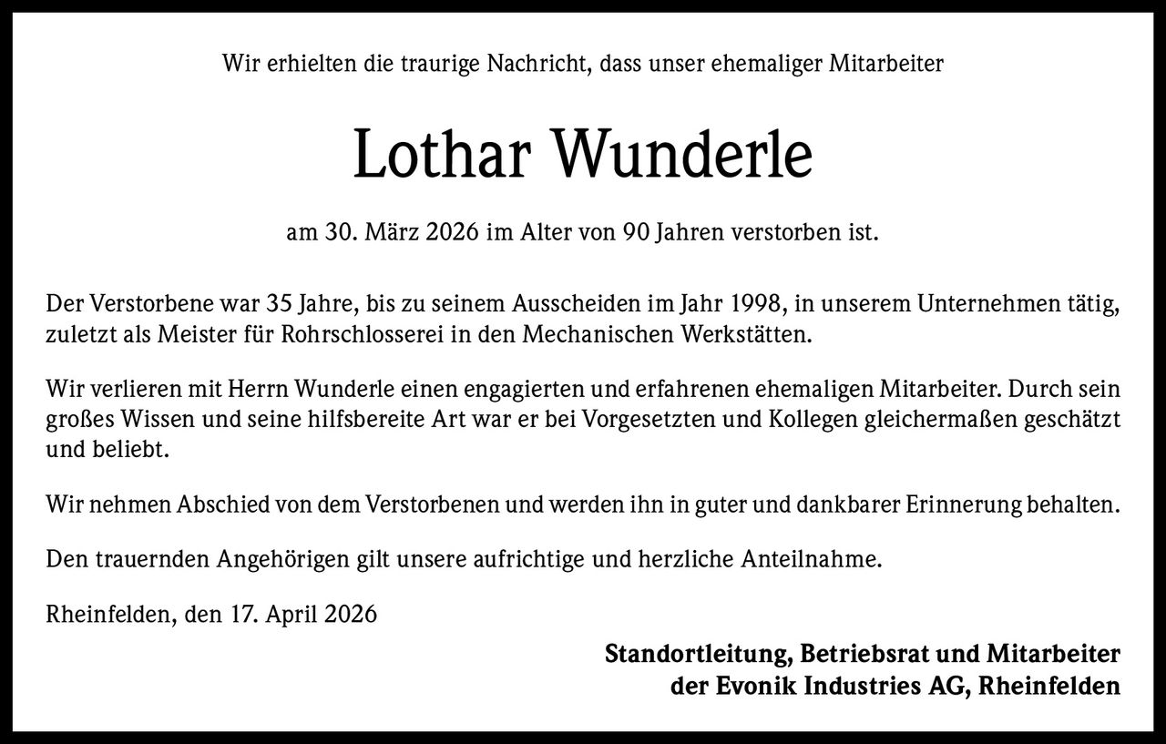 Wir erhielten die traurige Nachricht, dass unser ehemaliger Mitarbeiter

Lothar Wunderle
am 30. März 2026 im Alter von 90 Jahren verstorben ist.
Der Verstorbene war 35 Jahre, bis zu seinem Ausscheiden im Jahr 1998, in unserem Unternehmen tätig,
zuletzt als Meister für Rohrschlosserei in den Mechanischen Werkstätten.
Wir verlieren mit Herrn Wunderle einen engagierten und erfahrenen ehemaligen Mitarbeiter. Durch sein
großes Wissen und seine hilfsbereite Art war er bei Vorgesetzten und Kollegen gleichermaßen geschätzt
und beliebt.
Wir nehmen Abschied von dem Verstorbenen und werden ihn in guter und dankbarer Erinnerung behalten.
Den trauernden Angehörigen gilt unsere aufrichtige und herzliche Anteilnahme.
Rheinfelden, den 17. April 2026

Standortleitung, Betriebsrat und Mitarbeiter
der Evonik Industries AG, Rheinfelden