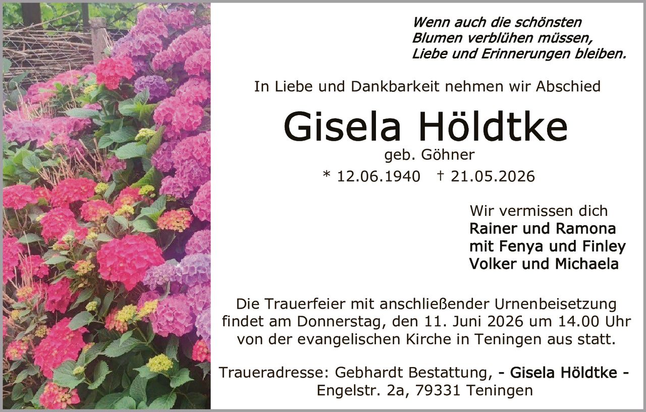 <p><i>Wenn auch die schönsten Blumen verblühen müssen, Liebe und Erinnerungen bleiben.</i></p>

<p>In Liebe und Dankbarkeit nehmen wir Abschied</p>

<p><strong>Gisela Höldtke</strong><br>geb. Göhner<br>* 12.06.1940  † 21.05.2026</p>

<p>Wir vermissen dich<br><strong>Rainer und Ramona<br>mit Fenya und Finley<br>Volker und Michaela</strong></p>

<p>Die Trauerfeier mit anschließender Urnenbeisetzung findet am Donnerstag, den 11. Juni 2026 um 14.00 Uhr von der evangelischen Kirche in Teningen aus statt.</p>

<p>Traueradresse: Gebhardt Bestattung, - <strong>Gisela Höldtke</strong> - Engelstr. 2a, 79331 Teningen</p>